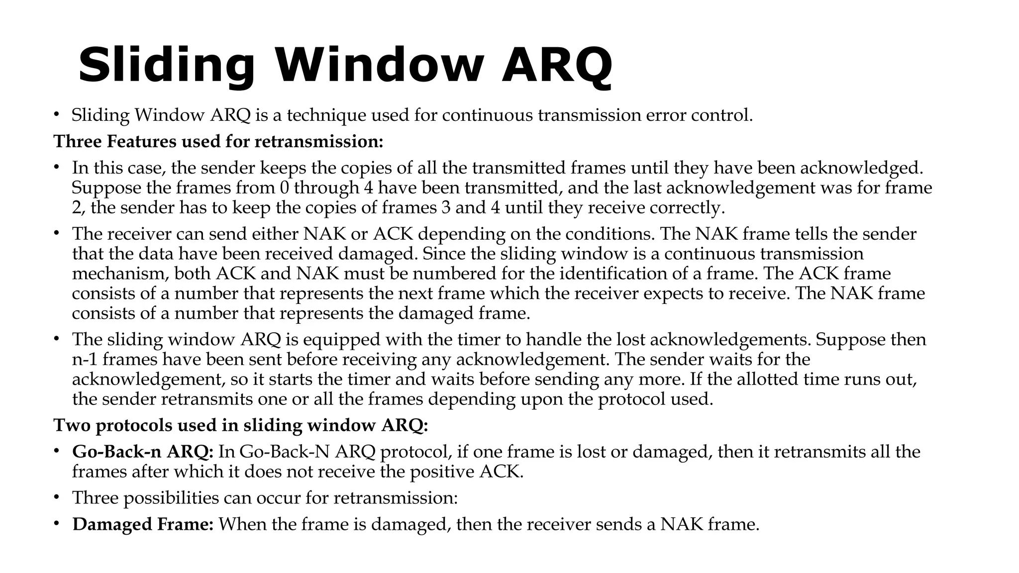 Sliding Window ARQ
• Sliding Window ARQ is a technique used for continuous transmission error control.
Three Features used for retransmission:
• In this case, the sender keeps the copies of all the transmitted frames until they have been acknowledged.
Suppose the frames from 0 through 4 have been transmitted, and the last acknowledgement was for frame
2, the sender has to keep the copies of frames 3 and 4 until they receive correctly.
• The receiver can send either NAK or ACK depending on the conditions. The NAK frame tells the sender
that the data have been received damaged. Since the sliding window is a continuous transmission
mechanism, both ACK and NAK must be numbered for the identification of a frame. The ACK frame
consists of a number that represents the next frame which the receiver expects to receive. The NAK frame
consists of a number that represents the damaged frame.
• The sliding window ARQ is equipped with the timer to handle the lost acknowledgements. Suppose then
n-1 frames have been sent before receiving any acknowledgement. The sender waits for the
acknowledgement, so it starts the timer and waits before sending any more. If the allotted time runs out,
the sender retransmits one or all the frames depending upon the protocol used.
Two protocols used in sliding window ARQ:
• Go-Back-n ARQ: In Go-Back-N ARQ protocol, if one frame is lost or damaged, then it retransmits all the
frames after which it does not receive the positive ACK.
• Three possibilities can occur for retransmission:
• Damaged Frame: When the frame is damaged, then the receiver sends a NAK frame.
 
