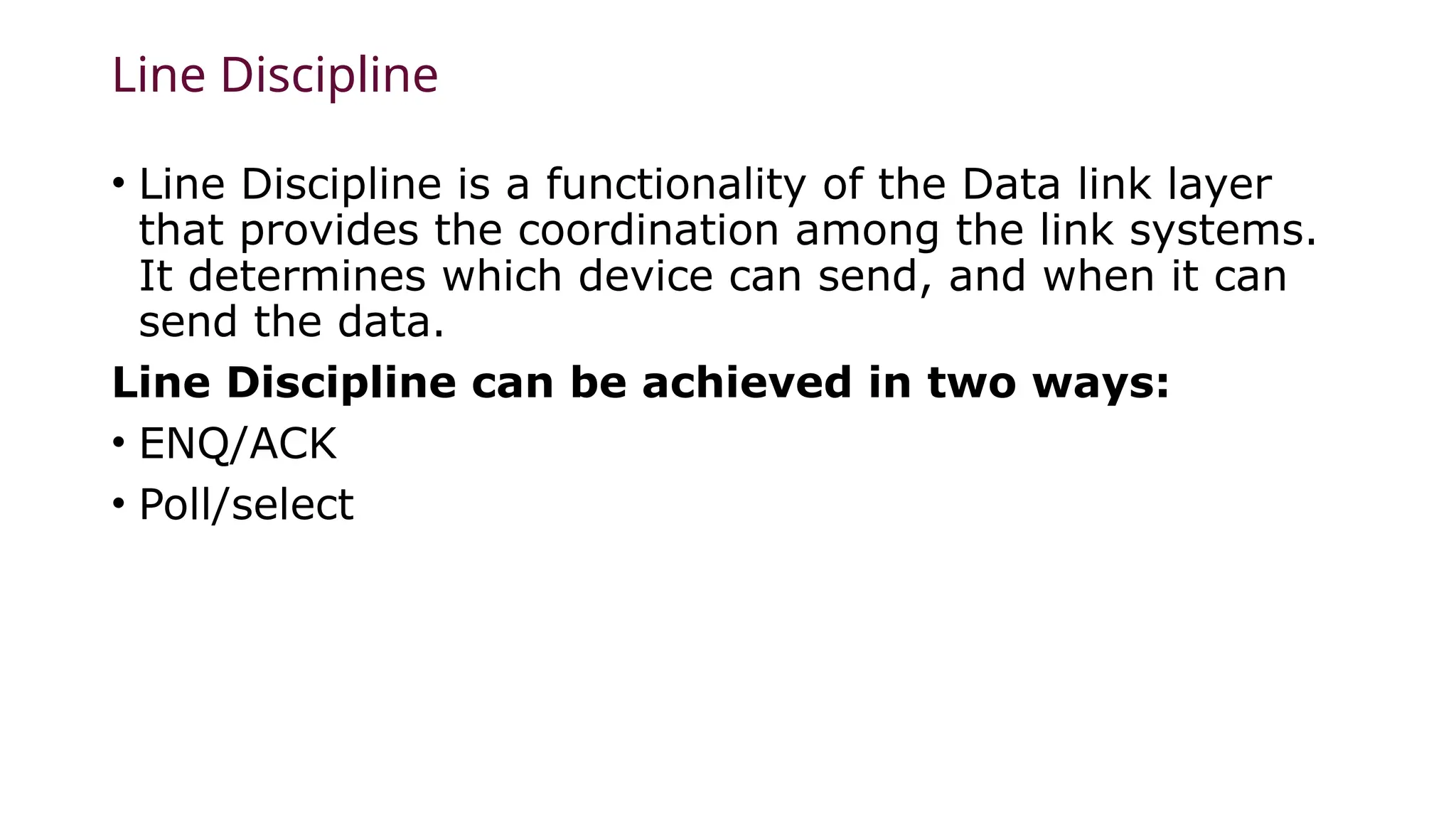 Line Discipline
• Line Discipline is a functionality of the Data link layer
that provides the coordination among the link systems.
It determines which device can send, and when it can
send the data.
Line Discipline can be achieved in two ways:
• ENQ/ACK
• Poll/select
 