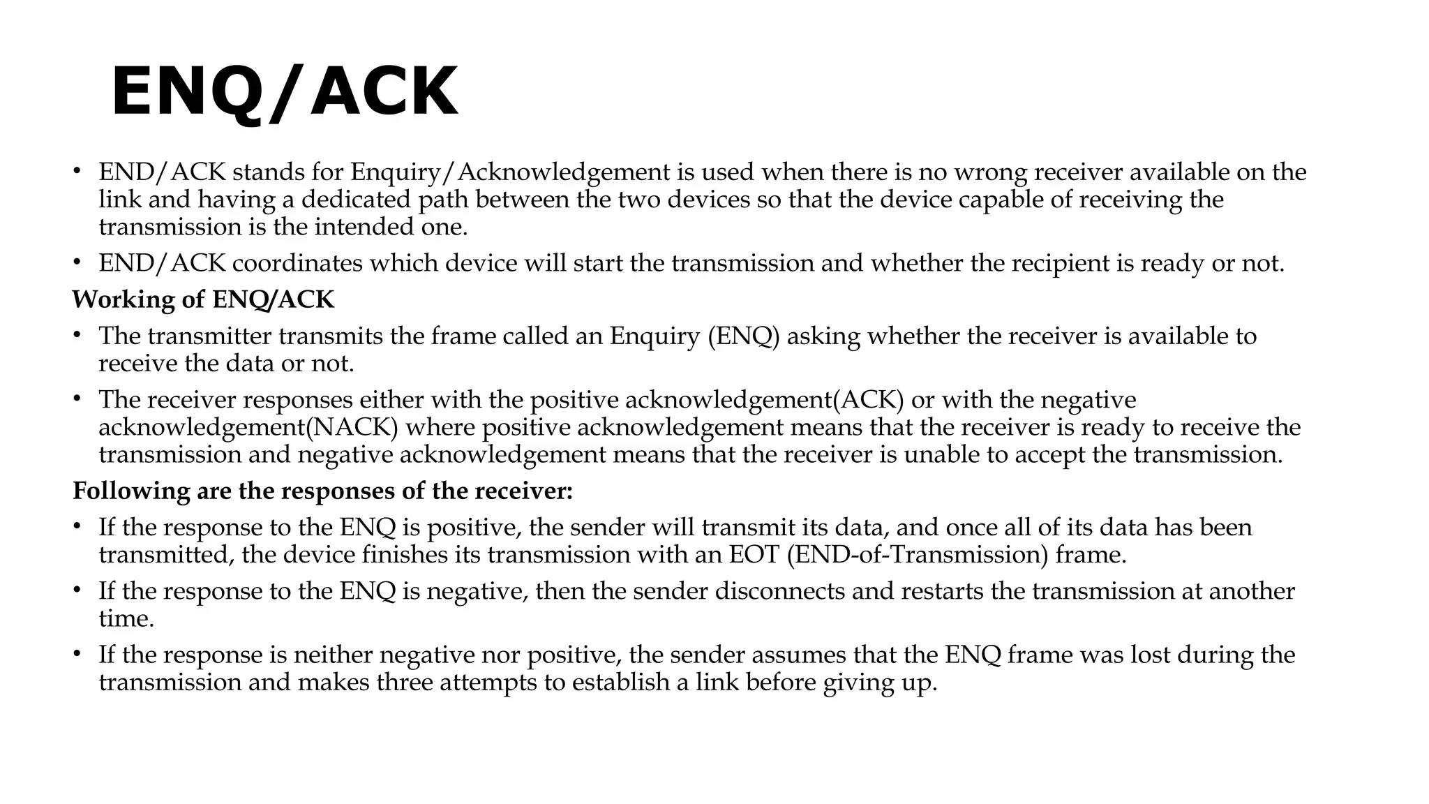 ENQ/ACK
• END/ACK stands for Enquiry/Acknowledgement is used when there is no wrong receiver available on the
link and having a dedicated path between the two devices so that the device capable of receiving the
transmission is the intended one.
• END/ACK coordinates which device will start the transmission and whether the recipient is ready or not.
Working of ENQ/ACK
• The transmitter transmits the frame called an Enquiry (ENQ) asking whether the receiver is available to
receive the data or not.
• The receiver responses either with the positive acknowledgement(ACK) or with the negative
acknowledgement(NACK) where positive acknowledgement means that the receiver is ready to receive the
transmission and negative acknowledgement means that the receiver is unable to accept the transmission.
Following are the responses of the receiver:
• If the response to the ENQ is positive, the sender will transmit its data, and once all of its data has been
transmitted, the device finishes its transmission with an EOT (END-of-Transmission) frame.
• If the response to the ENQ is negative, then the sender disconnects and restarts the transmission at another
time.
• If the response is neither negative nor positive, the sender assumes that the ENQ frame was lost during the
transmission and makes three attempts to establish a link before giving up.
 