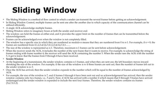 Sliding Window
• The Sliding Window is a method of flow control in which a sender can transmit the several frames before getting an acknowledgement.
• In Sliding Window Control, multiple frames can be sent one after the another due to which capacity of the communication channel can be
utilized efficiently.
• A single ACK acknowledge multiple frames.
• Sliding Window refers to imaginary boxes at both the sender and receiver end.
• The window can hold the frames at either end, and it provides the upper limit on the number of frames that can be transmitted before the
acknowledgement.
• Frames can be acknowledged even when the window is not completely filled.
• The window has a specific size in which they are numbered as modulo-n means that they are numbered from 0 to n-1. For example, if n = 8, the
frames are numbered from 0,1,2,3,4,5,6,7,0,1,2,3,4,5,6,7,0,1........
• The size of the window is represented as n-1. Therefore, maximum n-1 frames can be sent before acknowledgement.
• When the receiver sends the ACK, it includes the number of the next frame that it wants to receive. For example, to acknowledge the string of
frames ending with frame number 4, the receiver will send the ACK containing the number 5. When the sender sees the ACK with the number
5, it got to know that the frames from 0 through 4 have been received.
• Sender Window
• At the beginning of a transmission, the sender window contains n-1 frames, and when they are sent out, the left boundary moves inward
shrinking the size of the window. For example, if the size of the window is w if three frames are sent out, then the number of frames left out in
the sender window is w-3.
• Once the ACK has arrived, then the sender window expands to the number which will be equal to the number of frames acknowledged by
ACK.
• For example, the size of the window is 7, and if frames 0 through 4 have been sent out and no acknowledgement has arrived, then the sender
window contains only two frames, i.e., 5 and 6. Now, if ACK has arrived with a number 4 which means that 0 through 3 frames have arrived
undamaged and the sender window is expanded to include the next four frames. Therefore, the sender window contains six frames
(5,6,7,0,1,2).
 