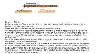 Receiver Window
•At the beginning of transmission, the receiver window does not contain n frames, but it
contains n-1 spaces for frames.
•When the new frame arrives, the size of the window shrinks.
•The receiver window does not represent the number of frames received, but it represents
the number of frames that can be received before an ACK is sent. For example, the size of
the window is w, if three frames are received then the number of spaces available in the
window is (w-3).
•Once the acknowledgement is sent, the receiver window expands by the number equal to
the number of frames acknowledged.
•Suppose the size of the window is 7 means that the receiver window contains seven spaces
for seven frames. If the one frame is received, then the receiver window shrinks and moving
the boundary from 0 to 1. In this way, window shrinks one by one, so window now contains
the six spaces. If frames from 0 through 4 have sent, then the window contains two spaces
before an acknowledgement is sent.
 