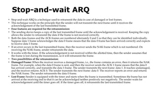 Stop-and-wait ARQ
• Stop-and-wait ARQ is a technique used to retransmit the data in case of damaged or lost frames.
• This technique works on the principle that the sender will not transmit the next frame until it receives the
acknowledgement of the last transmitted frame.
• Four features are required for the retransmission:
• The sending device keeps a copy of the last transmitted frame until the acknowledgement is received. Keeping the copy
allows the sender to retransmit the data if the frame is not received correctly.
• Both the data frames and the ACK frames are numbered alternately 0 and 1 so that they can be identified individually.
Suppose data 1 frame acknowledges the data 0 frame means that the data 0 frame has been arrived correctly and expects
to receive data 1 frame.
• If an error occurs in the last transmitted frame, then the receiver sends the NAK frame which is not numbered. On
receiving the NAK frame, sender retransmits the data.
• It works with the timer. If the acknowledgement is not received within the allotted time, then the sender assumes that
the frame is lost during the transmission, so it will retransmit the frame.
• Two possibilities of the retransmission:
• Damaged Frame: When the receiver receives a damaged frame, i.e., the frame contains an error, then it returns the NAK
frame. For example, when the data 0 frame is sent, and then the receiver sends the ACK 1 frame means that the data 0
has arrived correctly, and transmits the data 1 frame. The sender transmits the next frame: data 1. It reaches undamaged,
and the receiver returns ACK 0. The sender transmits the next frame: data 0. The receiver reports an error and returns
the NAK frame. The sender retransmits the data 0 frame.
• Lost Frame: Sender is equipped with the timer and starts when the frame is transmitted. Sometimes the frame has not
arrived at the receiving end so that it can be acknowledged neither positively nor negatively. The sender waits for
acknowledgement until the timer goes off. If the timer goes off, it retransmits the last transmitted frame.
 