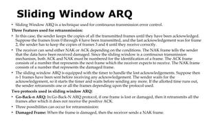 Sliding Window ARQ
• Sliding Window ARQ is a technique used for continuous transmission error control.
Three Features used for retransmission:
• In this case, the sender keeps the copies of all the transmitted frames until they have been acknowledged.
Suppose the frames from 0 through 4 have been transmitted, and the last acknowledgement was for frame
2, the sender has to keep the copies of frames 3 and 4 until they receive correctly.
• The receiver can send either NAK or ACK depending on the conditions. The NAK frame tells the sender
that the data have been received damaged. Since the sliding window is a continuous transmission
mechanism, both ACK and NAK must be numbered for the identification of a frame. The ACK frame
consists of a number that represents the next frame which the receiver expects to receive. The NAK frame
consists of a number that represents the damaged frame.
• The sliding window ARQ is equipped with the timer to handle the lost acknowledgements. Suppose then
n-1 frames have been sent before receiving any acknowledgement. The sender waits for the
acknowledgement, so it starts the timer and waits before sending any more. If the allotted time runs out,
the sender retransmits one or all the frames depending upon the protocol used.
Two protocols used in sliding window ARQ:
• Go-Back-n ARQ: In Go-Back-N ARQ protocol, if one frame is lost or damaged, then it retransmits all the
frames after which it does not receive the positive ACK.
• Three possibilities can occur for retransmission:
• Damaged Frame: When the frame is damaged, then the receiver sends a NAK frame.
 