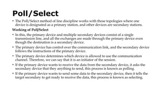 Poll/Select
• The Poll/Select method of line discipline works with those topologies where one
device is designated as a primary station, and other devices are secondary stations.
Working of Poll/Select
• In this, the primary device and multiple secondary devices consist of a single
transmission line, and all the exchanges are made through the primary device even
though the destination is a secondary device.
• The primary device has control over the communication link, and the secondary device
follows the instructions of the primary device.
• The primary device determines which device is allowed to use the communication
channel. Therefore, we can say that it is an initiator of the session.
• If the primary device wants to receive the data from the secondary device, it asks the
secondary device that they anything to send, this process is known as polling.
• If the primary device wants to send some data to the secondary device, then it tells the
target secondary to get ready to receive the data, this process is known as selecting.
 