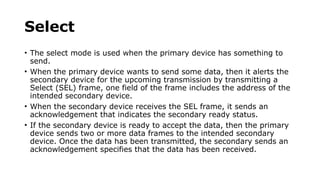 Select
• The select mode is used when the primary device has something to
send.
• When the primary device wants to send some data, then it alerts the
secondary device for the upcoming transmission by transmitting a
Select (SEL) frame, one field of the frame includes the address of the
intended secondary device.
• When the secondary device receives the SEL frame, it sends an
acknowledgement that indicates the secondary ready status.
• If the secondary device is ready to accept the data, then the primary
device sends two or more data frames to the intended secondary
device. Once the data has been transmitted, the secondary sends an
acknowledgement specifies that the data has been received.
 