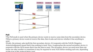 Poll
•The Poll mode is used when the primary device wants to receive some data from the secondary device.
•When a primary device wants to receive the data, then it asks each device whether it has anything to
send.
•Firstly, the primary asks (poll) the first secondary device, if it responds with the NACK (Negative
Acknowledgement) means that it has nothing to send. Now, it approaches the second secondary device, it
responds with the ACK means that it has the data to send. The secondary device can send more than one
frame one after another or sometimes it may be required to send ACK before sending each one, depending
 