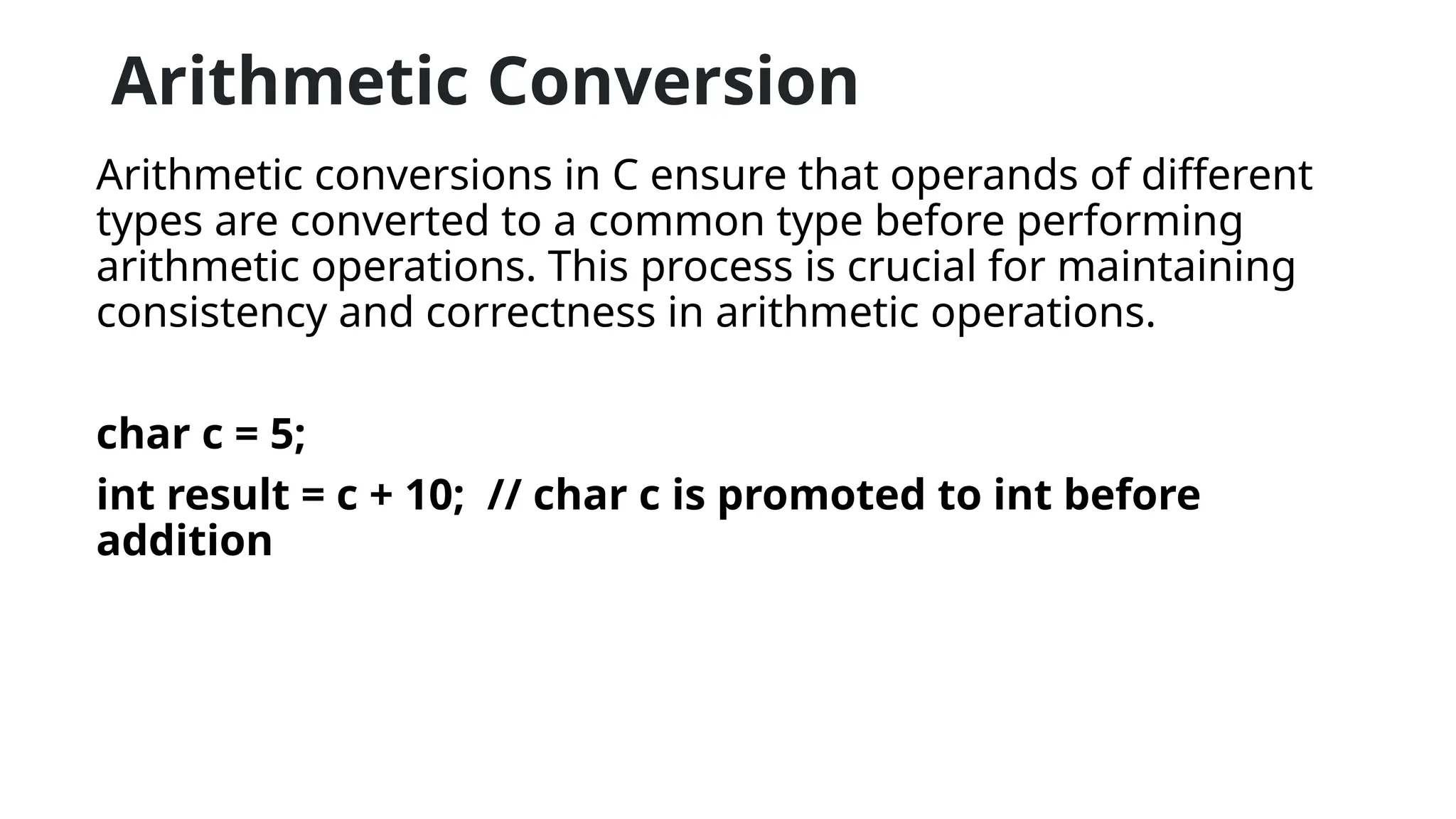 Arithmetic Conversion
Arithmetic conversions in C ensure that operands of different
types are converted to a common type before performing
arithmetic operations. This process is crucial for maintaining
consistency and correctness in arithmetic operations.
char c = 5;
int result = c + 10; // char c is promoted to int before
addition
 