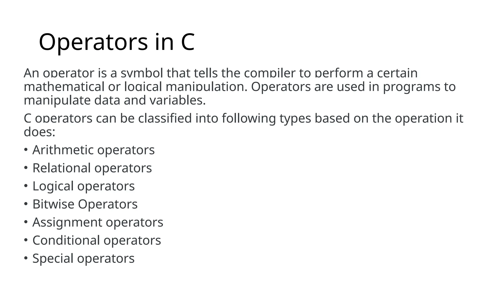 Operators in C
An operator is a symbol that tells the compiler to perform a certain
mathematical or logical manipulation. Operators are used in programs to
manipulate data and variables.
C operators can be classified into following types based on the operation it
does:
• Arithmetic operators
• Relational operators
• Logical operators
• Bitwise Operators
• Assignment operators
• Conditional operators
• Special operators
 