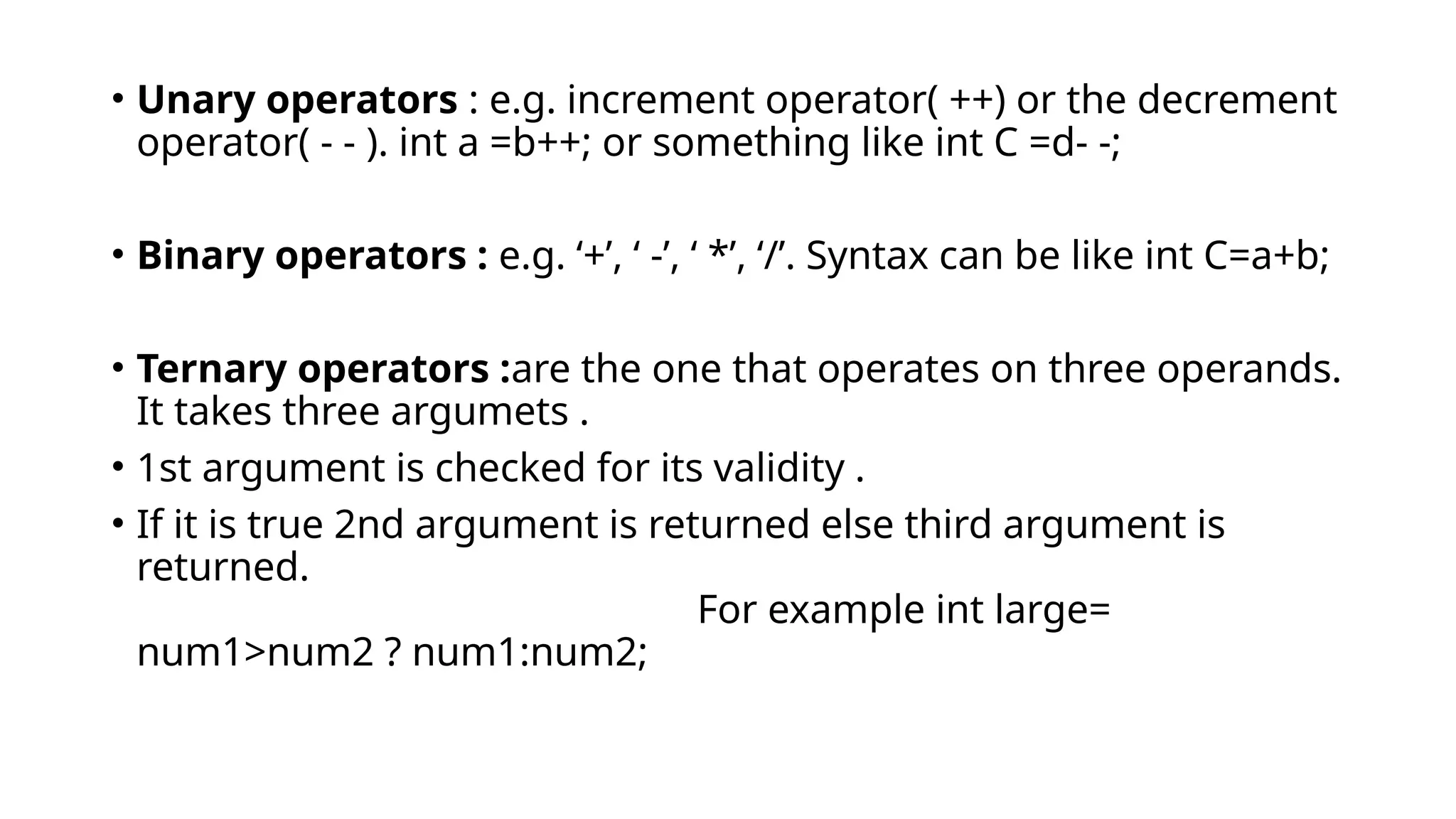 • Unary operators : e.g. increment operator( ++) or the decrement
operator( - - ). int a =b++; or something like int C =d- -;
• Binary operators : e.g. ‘+’, ‘ -’, ‘ *’, ‘/’. Syntax can be like int C=a+b;
• Ternary operators :are the one that operates on three operands.
It takes three argumets .
• 1st argument is checked for its validity .
• If it is true 2nd argument is returned else third argument is
returned.
For example int large=
num1>num2 ? num1:num2;
 