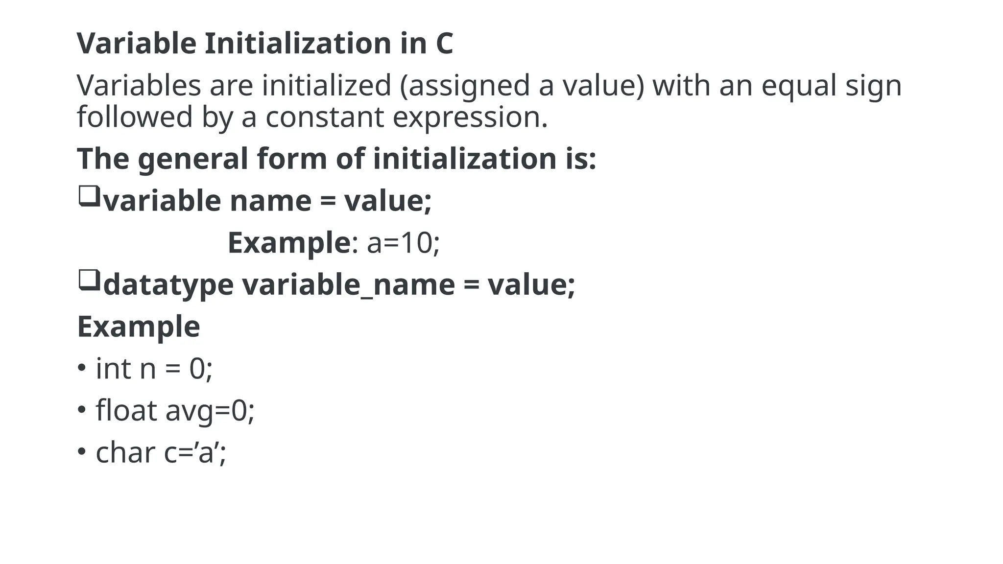 Variable Initialization in C
Variables are initialized (assigned a value) with an equal sign
followed by a constant expression.
The general form of initialization is:
variable name = value;
Example: a=10;
datatype variable_name = value;
Example
• int n = 0;
• float avg=0;
• char c=’a’;
 