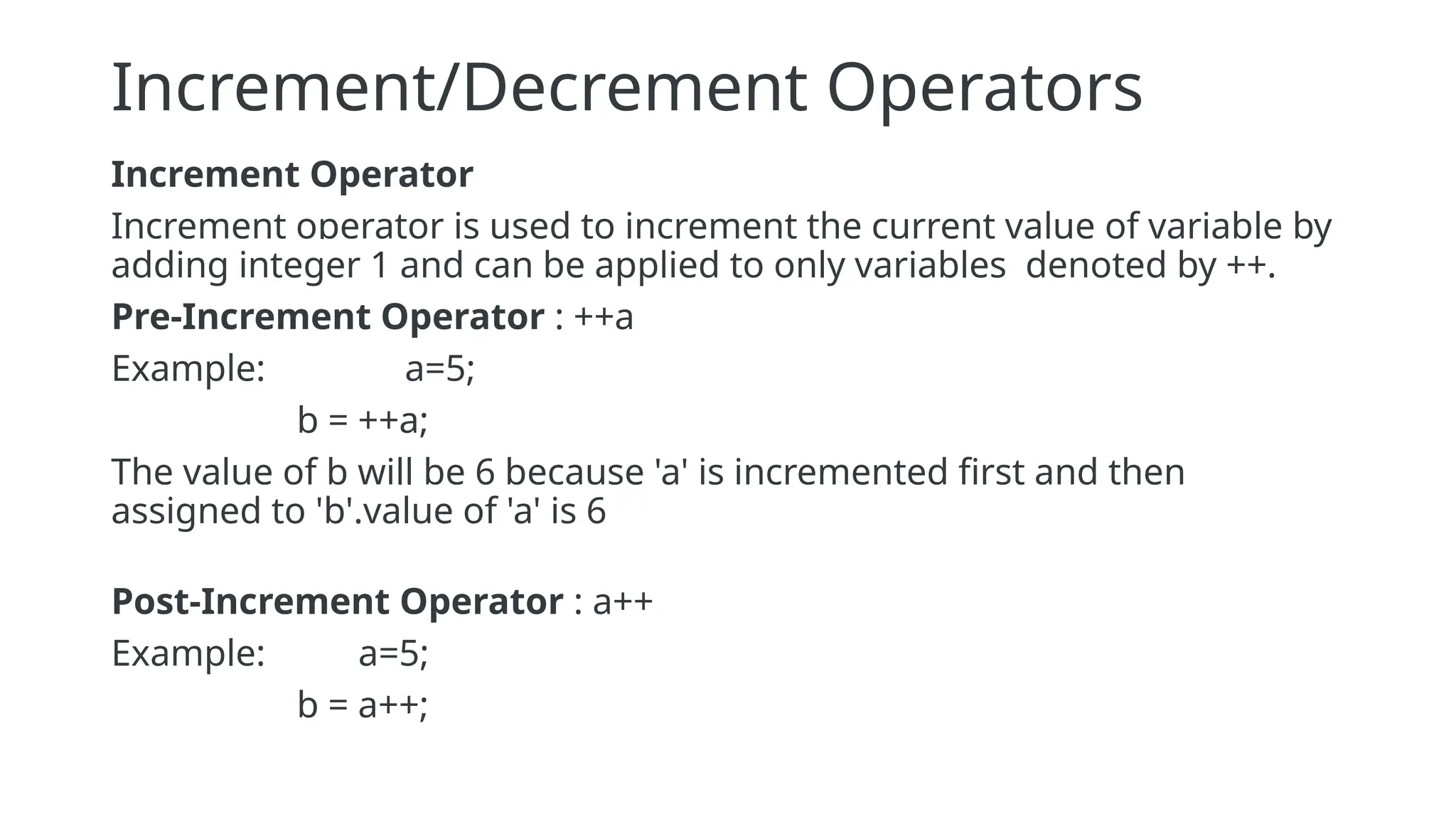Increment/Decrement Operators
Increment Operator
Increment operator is used to increment the current value of variable by
adding integer 1 and can be applied to only variables denoted by ++.
Pre-Increment Operator : ++a
Example: a=5;
b = ++a;
The value of b will be 6 because 'a' is incremented first and then
assigned to 'b'.value of 'a' is 6
Post-Increment Operator : a++
Example: a=5;
b = a++;
 