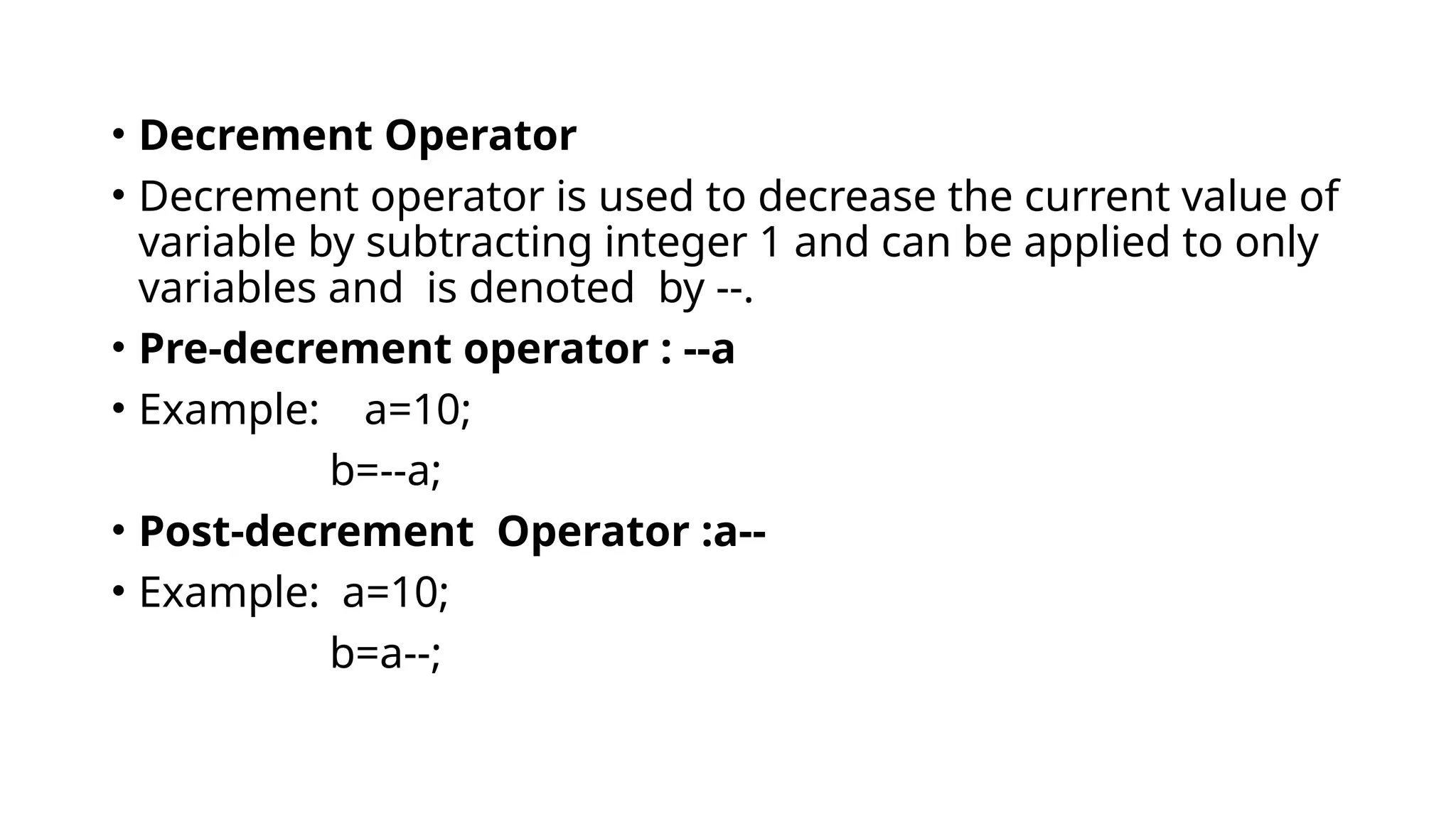 • Decrement Operator
• Decrement operator is used to decrease the current value of
variable by subtracting integer 1 and can be applied to only
variables and is denoted by --.
• Pre-decrement operator : --a
• Example: a=10;
b=--a;
• Post-decrement Operator :a--
• Example: a=10;
b=a--;
 