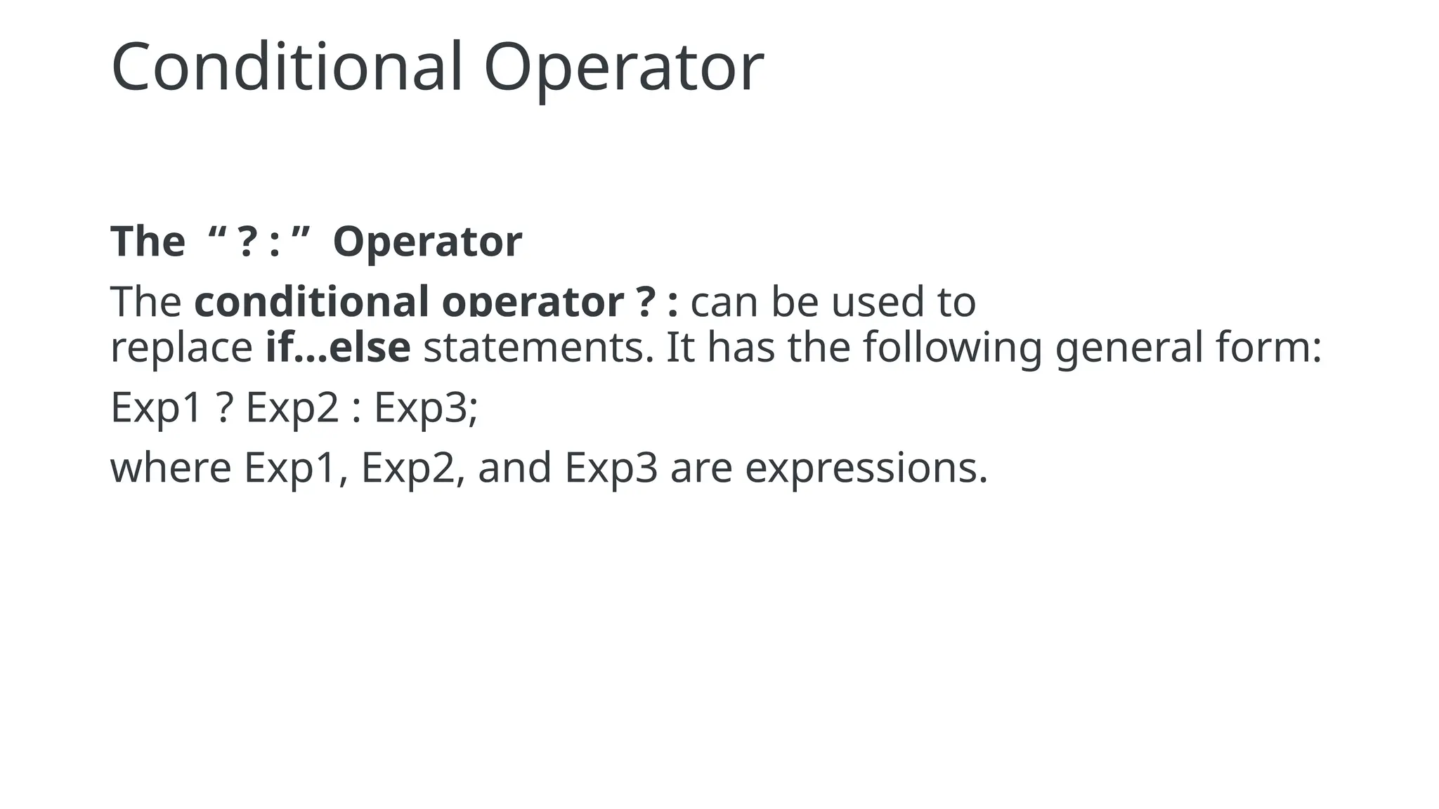 Conditional Operator
The “ ? : ” Operator
The conditional operator ? : can be used to
replace if...else statements. It has the following general form:
Exp1 ? Exp2 : Exp3;
where Exp1, Exp2, and Exp3 are expressions.
 