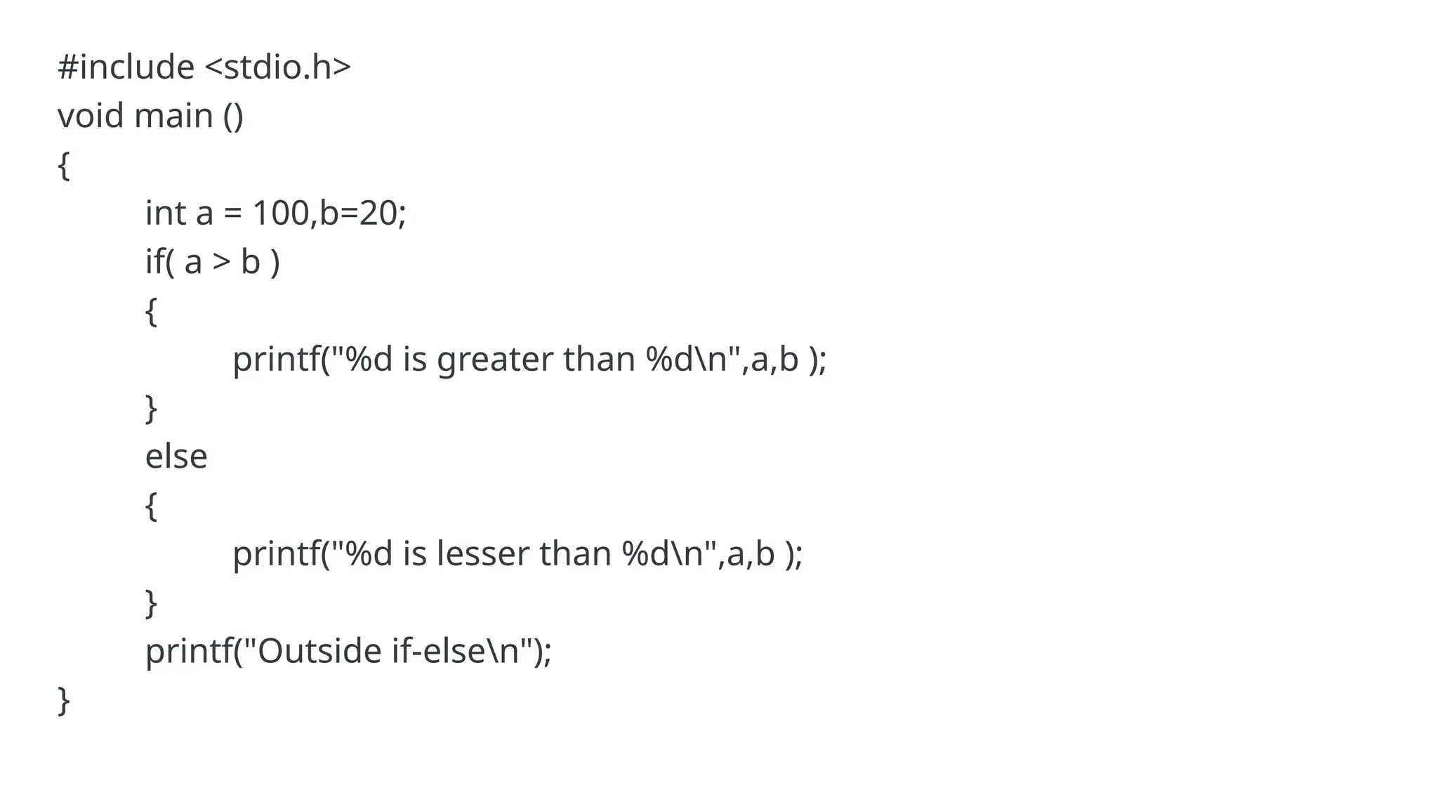 #include <stdio.h>
void main ()
{
int a = 100,b=20;
if( a > b )
{
printf("%d is greater than %dn",a,b );
}
else
{
printf("%d is lesser than %dn",a,b );
}
printf("Outside if-elsen");
}
 