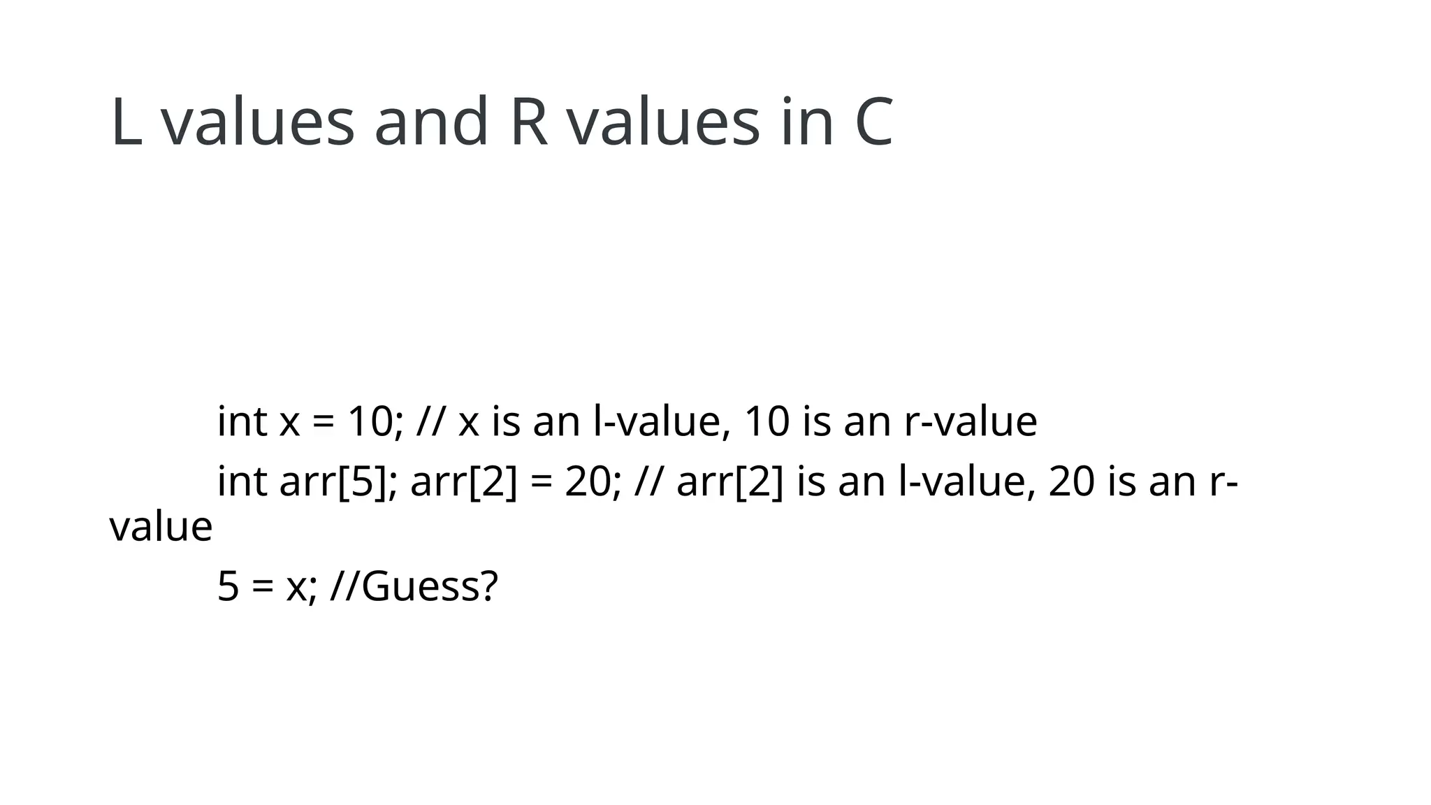 L values and R values in C
int x = 10; // x is an l-value, 10 is an r-value
int arr[5]; arr[2] = 20; // arr[2] is an l-value, 20 is an r-
value
5 = x; //Guess?
 