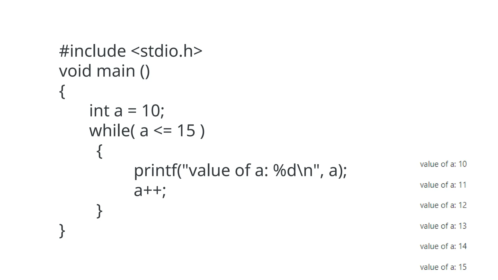 #include <stdio.h>
void main ()
{
int a = 10;
while( a <= 15 )
{
printf("value of a: %dn", a);
a++;
}
}
 