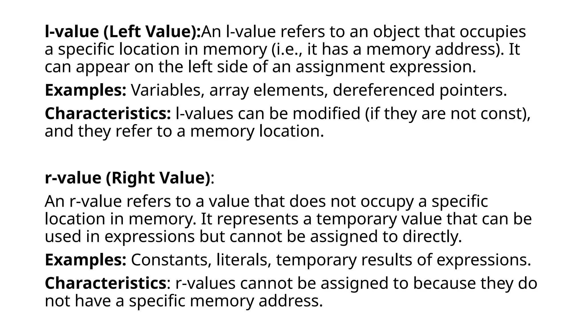 l-value (Left Value):An l-value refers to an object that occupies
a specific location in memory (i.e., it has a memory address). It
can appear on the left side of an assignment expression.
Examples: Variables, array elements, dereferenced pointers.
Characteristics: l-values can be modified (if they are not const),
and they refer to a memory location.
r-value (Right Value):
An r-value refers to a value that does not occupy a specific
location in memory. It represents a temporary value that can be
used in expressions but cannot be assigned to directly.
Examples: Constants, literals, temporary results of expressions.
Characteristics: r-values cannot be assigned to because they do
not have a specific memory address.
 