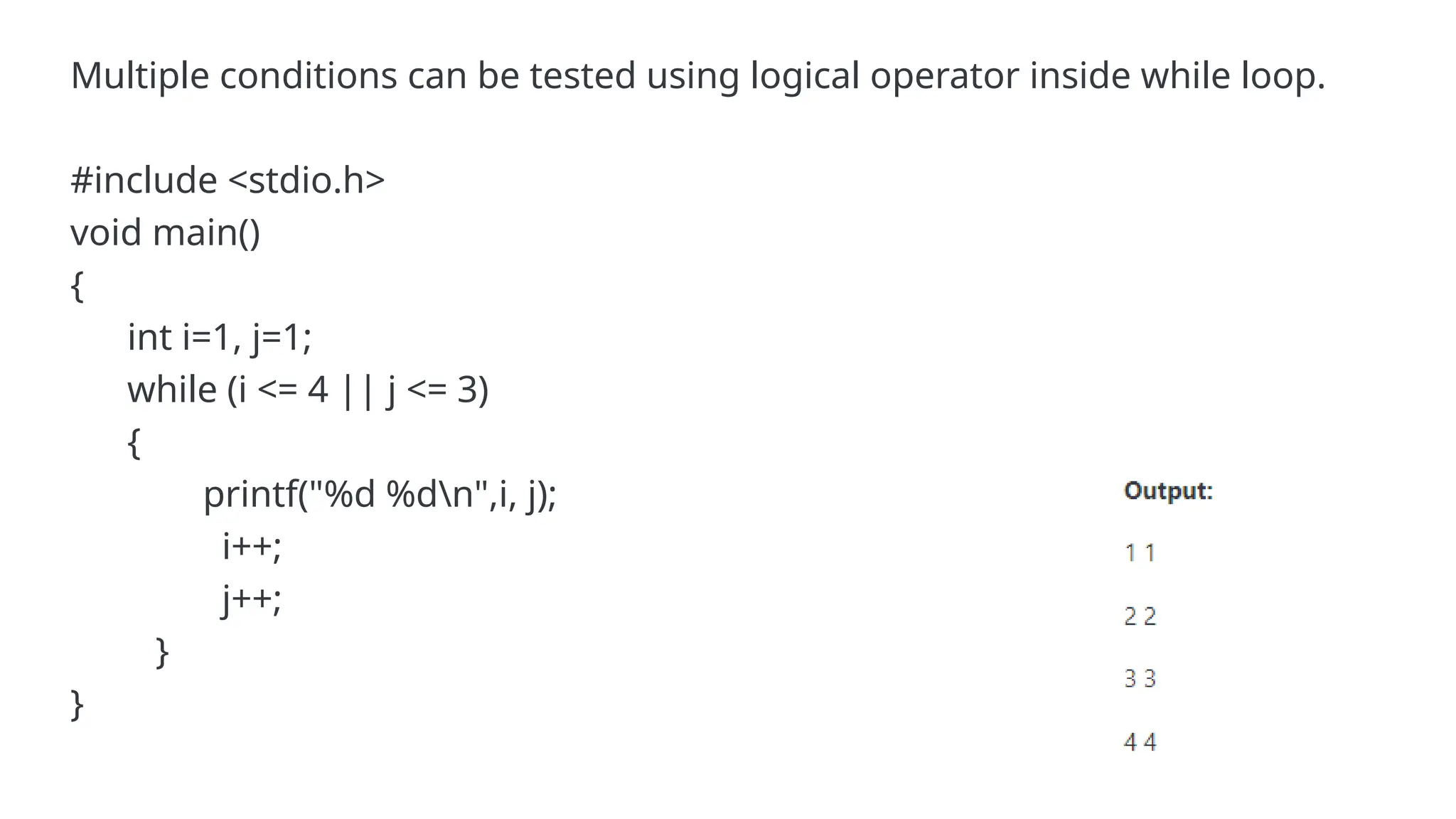 Multiple conditions can be tested using logical operator inside while loop.
#include <stdio.h>
void main()
{
int i=1, j=1;
while (i <= 4 || j <= 3)
{
printf("%d %dn",i, j);
i++;
j++;
}
}
 