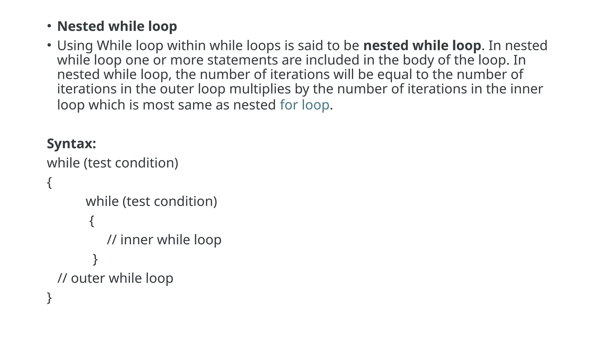 • Nested while loop
• Using While loop within while loops is said to be nested while loop. In nested
while loop one or more statements are included in the body of the loop. In
nested while loop, the number of iterations will be equal to the number of
iterations in the outer loop multiplies by the number of iterations in the inner
loop which is most same as nested for loop.
Syntax:
while (test condition)
{
while (test condition)
{
// inner while loop
}
// outer while loop
}
 