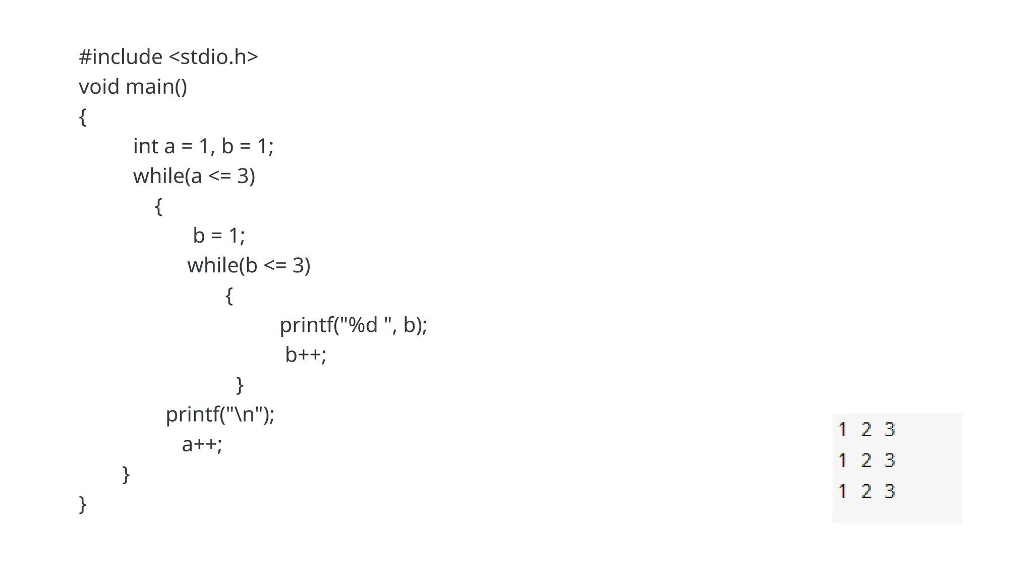 #include <stdio.h>
void main()
{
int a = 1, b = 1;
while(a <= 3)
{
b = 1;
while(b <= 3)
{
printf("%d ", b);
b++;
}
printf("n");
a++;
}
}
 