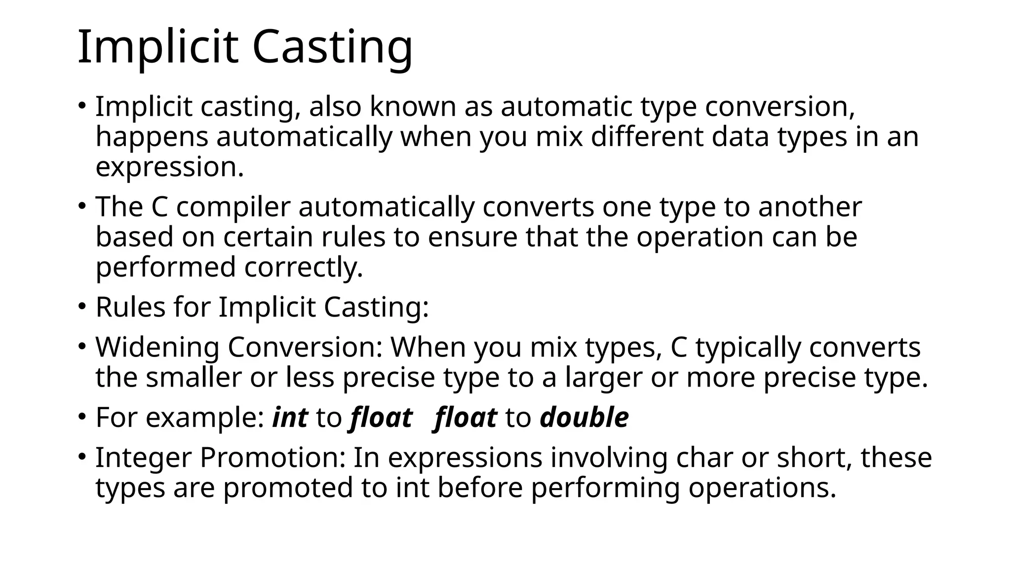 Implicit Casting
• Implicit casting, also known as automatic type conversion,
happens automatically when you mix different data types in an
expression.
• The C compiler automatically converts one type to another
based on certain rules to ensure that the operation can be
performed correctly.
• Rules for Implicit Casting:
• Widening Conversion: When you mix types, C typically converts
the smaller or less precise type to a larger or more precise type.
• For example: int to float float to double
• Integer Promotion: In expressions involving char or short, these
types are promoted to int before performing operations.
 