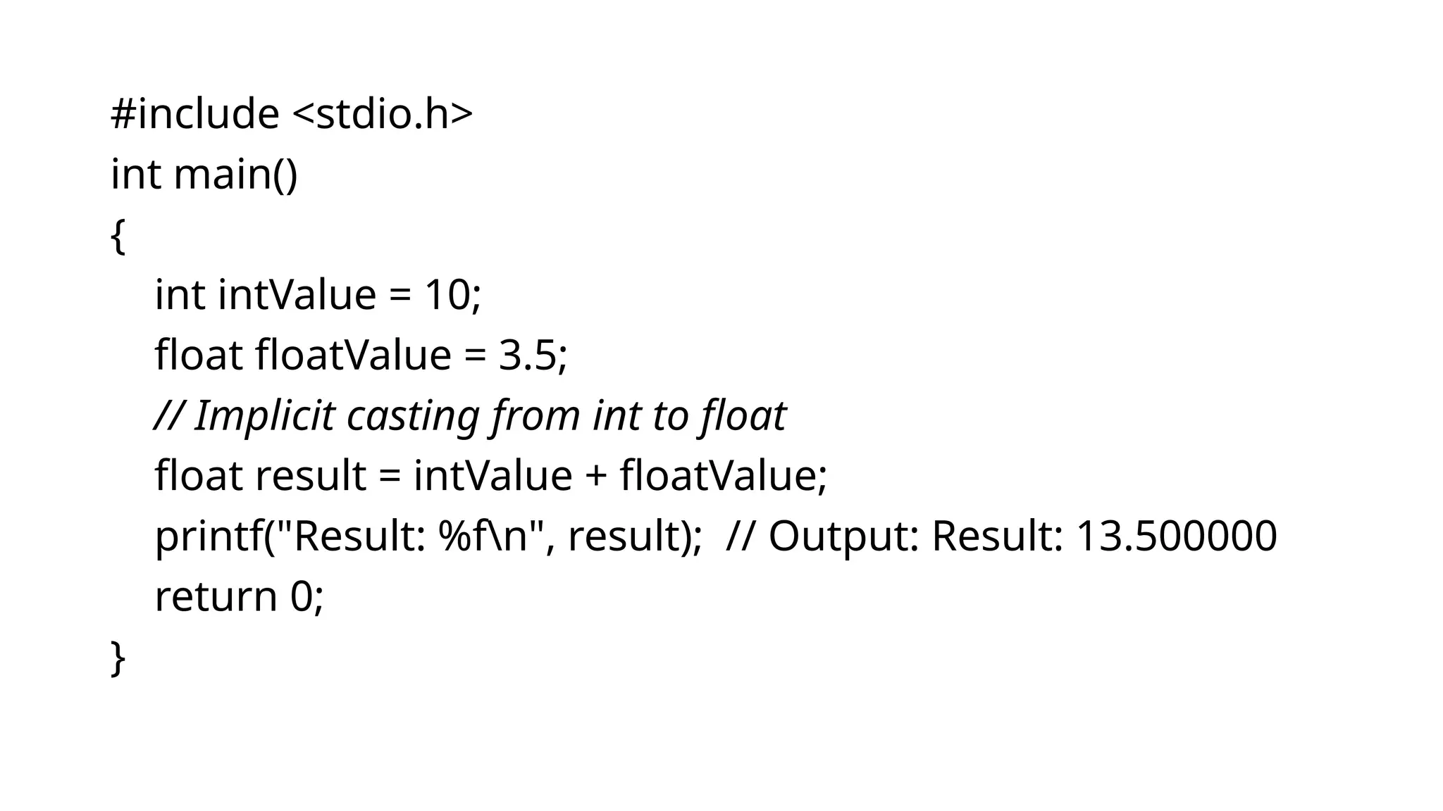 #include <stdio.h>
int main()
{
int intValue = 10;
float floatValue = 3.5;
// Implicit casting from int to float
float result = intValue + floatValue;
printf("Result: %fn", result); // Output: Result: 13.500000
return 0;
}
 