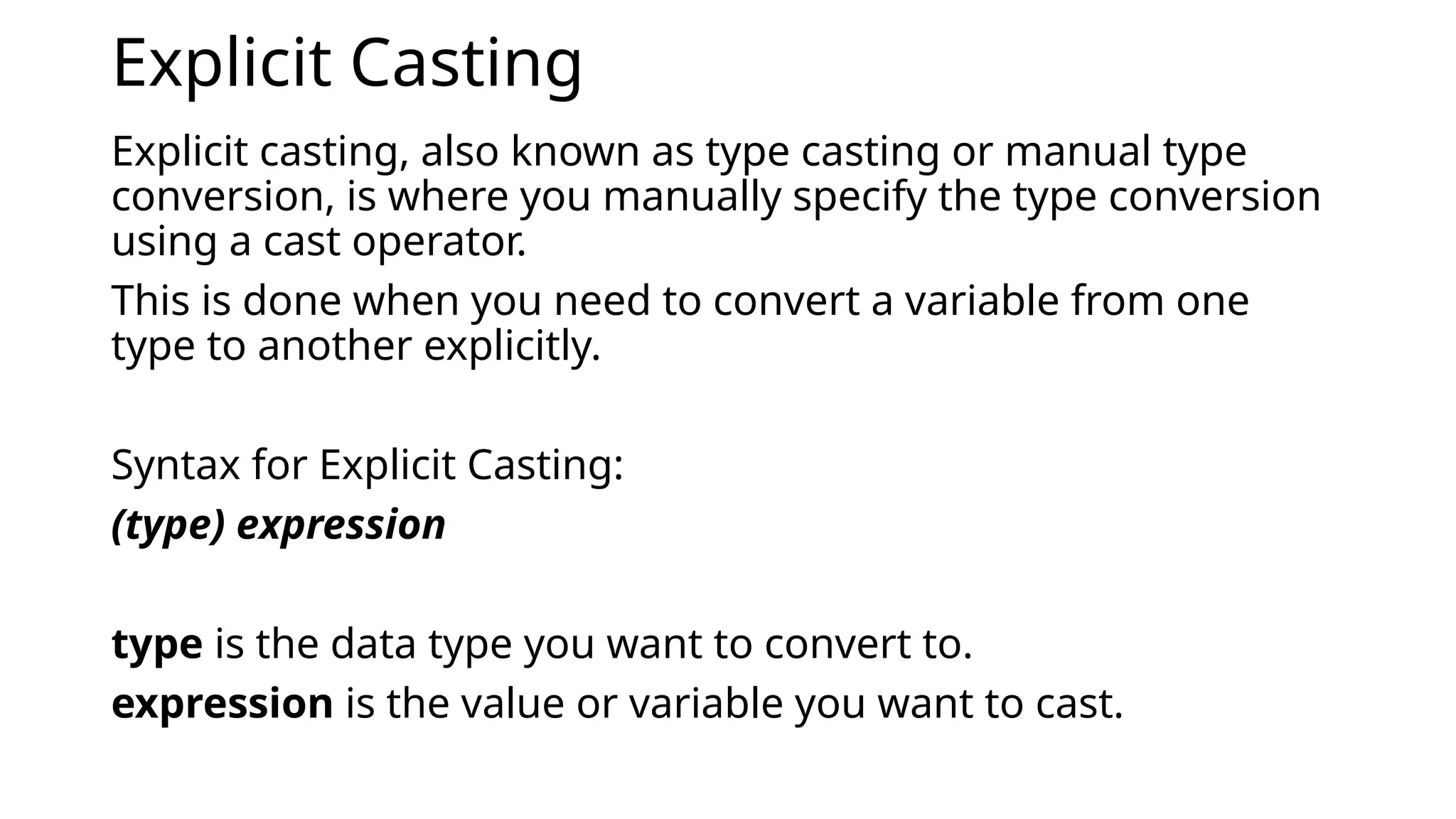 Explicit Casting
Explicit casting, also known as type casting or manual type
conversion, is where you manually specify the type conversion
using a cast operator.
This is done when you need to convert a variable from one
type to another explicitly.
Syntax for Explicit Casting:
(type) expression
type is the data type you want to convert to.
expression is the value or variable you want to cast.
 