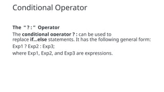 Conditional Operator
The “ ? : ” Operator
The conditional operator ? : can be used to
replace if...else statements. It has the following general form:
Exp1 ? Exp2 : Exp3;
where Exp1, Exp2, and Exp3 are expressions.
 