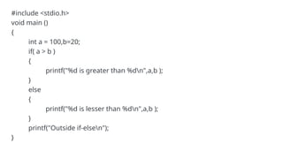 #include <stdio.h>
void main ()
{
int a = 100,b=20;
if( a > b )
{
printf("%d is greater than %dn",a,b );
}
else
{
printf("%d is lesser than %dn",a,b );
}
printf("Outside if-elsen");
}
 