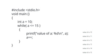 #include <stdio.h>
void main ()
{
int a = 10;
while( a <= 15 )
{
printf("value of a: %dn", a);
a++;
}
}
 