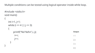 Multiple conditions can be tested using logical operator inside while loop.
#include <stdio.h>
void main()
{
int i=1, j=1;
while (i <= 4 || j <= 3)
{
printf("%d %dn",i, j);
i++;
j++;
}
}
 