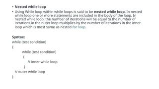 • Nested while loop
• Using While loop within while loops is said to be nested while loop. In nested
while loop one or more statements are included in the body of the loop. In
nested while loop, the number of iterations will be equal to the number of
iterations in the outer loop multiplies by the number of iterations in the inner
loop which is most same as nested for loop.
Syntax:
while (test condition)
{
while (test condition)
{
// inner while loop
}
// outer while loop
}
 
