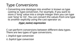 Type Conversions
• Converting one datatype into another is known as type
casting or, type-conversion. For example, if you want to
store a 'long' value into a simple integer then you can type
cast 'long' to 'int'. You can convert the values from one type
to another explicitly using the cast operator as:
(type_name) expression
C can perform conversions between different data types.
There are two types of type conversions.
i. Implicit type conversion
ii. Explicit type conversion
 