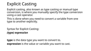 Explicit Casting
Explicit casting, also known as type casting or manual type
conversion, is where you manually specify the type conversion
using a cast operator.
This is done when you need to convert a variable from one
type to another explicitly.
Syntax for Explicit Casting:
(type) expression
type is the data type you want to convert to.
expression is the value or variable you want to cast.
 