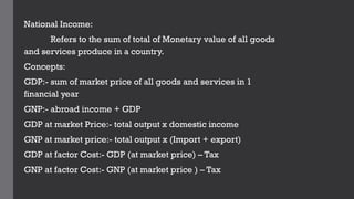 National Income:
Refers to the sum of total of Monetary value of all goods
and services produce in a country.
Concepts:
GDP:- sum of market price of all goods and services in 1
financial year
GNP:- abroad income + GDP
GDP at market Price:- total output x domestic income
GNP at market price:- total output x (Import + export)
GDP at factor Cost:- GDP (at market price) – Tax
GNP at factor Cost:- GNP (at market price ) – Tax
 