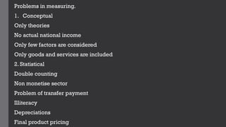 Problems in measuring.
1. Conceptual
Only theories
No actual national income
Only few factors are considered
Only goods and services are included
2. Statistical
Double counting
Non monetise sector
Problem of transfer payment
Illiteracy
Depreciations
Final product pricing
 