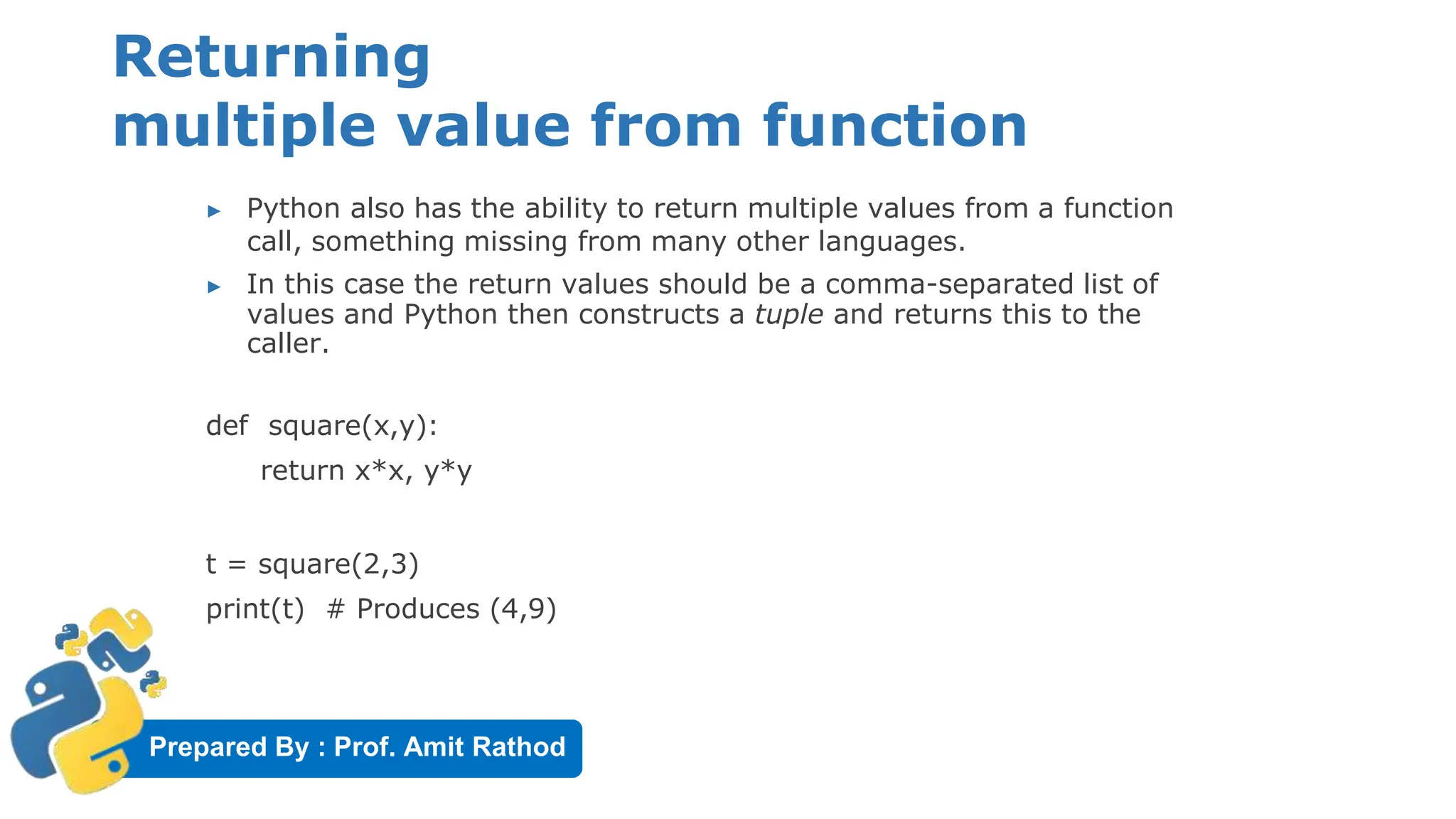 Prepared By : Prof. Amit Rathod
Returning
multiple value from function
▶ Python also has the ability to return multiple values from a function
call, something missing from many other languages.
▶ In this case the return values should be a comma-separated list of
values and Python then constructs a tuple and returns this to the
caller.
def square(x,y):
return x*x, y*y
t = square(2,3)
print(t) # Produces (4,9)
 