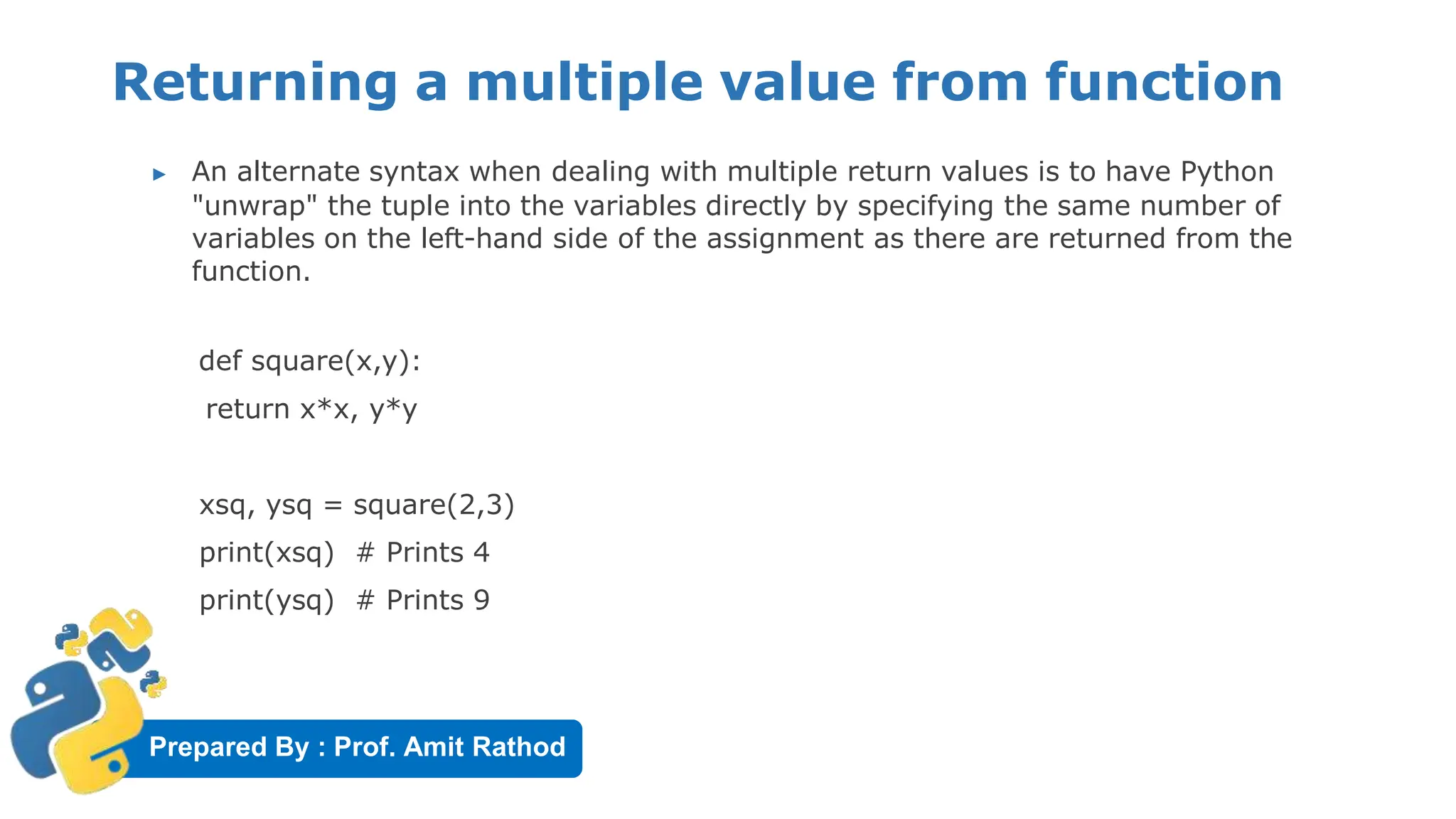 Prepared By : Prof. Amit Rathod
Returning a multiple value from function
▶ An alternate syntax when dealing with multiple return values is to have Python
"unwrap" the tuple into the variables directly by specifying the same number of
variables on the left-hand side of the assignment as there are returned from the
function.
def square(x,y):
return x*x, y*y
xsq, ysq = square(2,3)
print(xsq) # Prints 4
print(ysq) # Prints 9
 