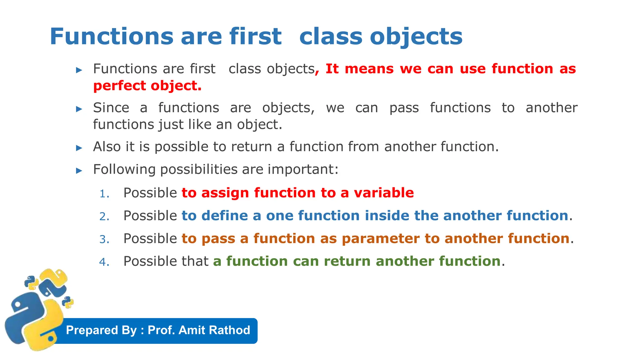 Prepared By : Prof. Amit Rathod
Functions are first class objects
▶ Functions are first class objects, It means we can use function as
perfect object.
▶ Since a functions are objects, we can pass functions to another
functions just like an object.
▶ Also it is possible to return a function from another function.
▶ Following possibilities are important:
1. Possible to assign function to a variable
2. Possible to define a one function inside the another function.
3. Possible to pass a function as parameter to another function.
4. Possible that a function can return another function.
 