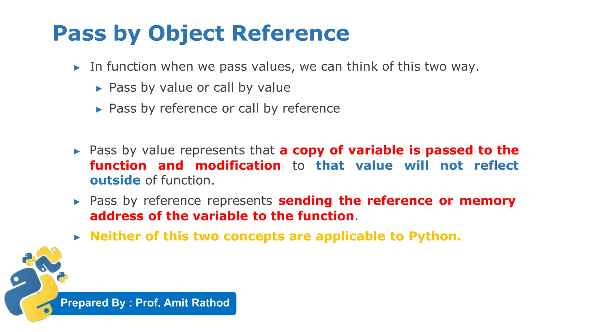 Prepared By : Prof. Amit Rathod
Pass by Object Reference
▶ In function when we pass values, we can think of this two way.
▶ Pass by value or call by value
▶ Pass by reference or call by reference
▶ Pass by value represents that a copy of variable is passed to the
function and modification to that value will not reflect
outside of function.
▶ Pass by reference represents sending the reference or memory
address of the variable to the function.
▶ Neither of this two concepts are applicable to Python.
 