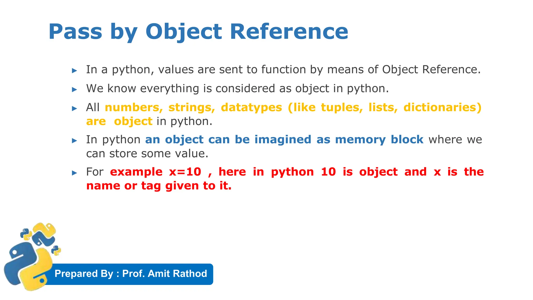 Prepared By : Prof. Amit Rathod
Pass by Object Reference
▶ In a python, values are sent to function by means of Object Reference.
▶ We know everything is considered as object in python.
▶ All numbers, strings, datatypes (like tuples, lists, dictionaries)
are object in python.
▶ In python an object can be imagined as memory block where we
can store some value.
▶ For example x=10 , here in python 10 is object and x is the
name or tag given to it.
 