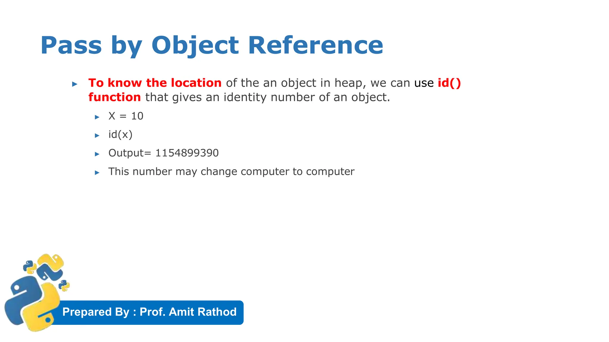 Prepared By : Prof. Amit Rathod
Pass by Object Reference
▶ To know the location of the an object in heap, we can use id()
function that gives an identity number of an object.
▶ X = 10
▶ id(x)
▶ Output= 1154899390
▶ This number may change computer to computer
 