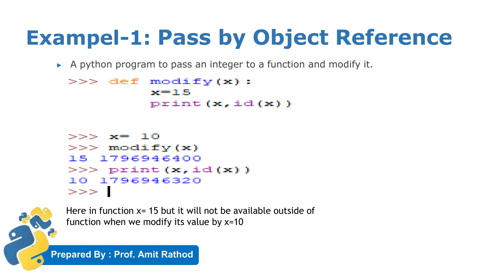 Prepared By : Prof. Amit Rathod
Exampel-1: Pass by Object Reference
▶ A python program to pass an integer to a function and modify it.
Here in function x= 15 but it will not be available outside of
function when we modify its value by x=10
 