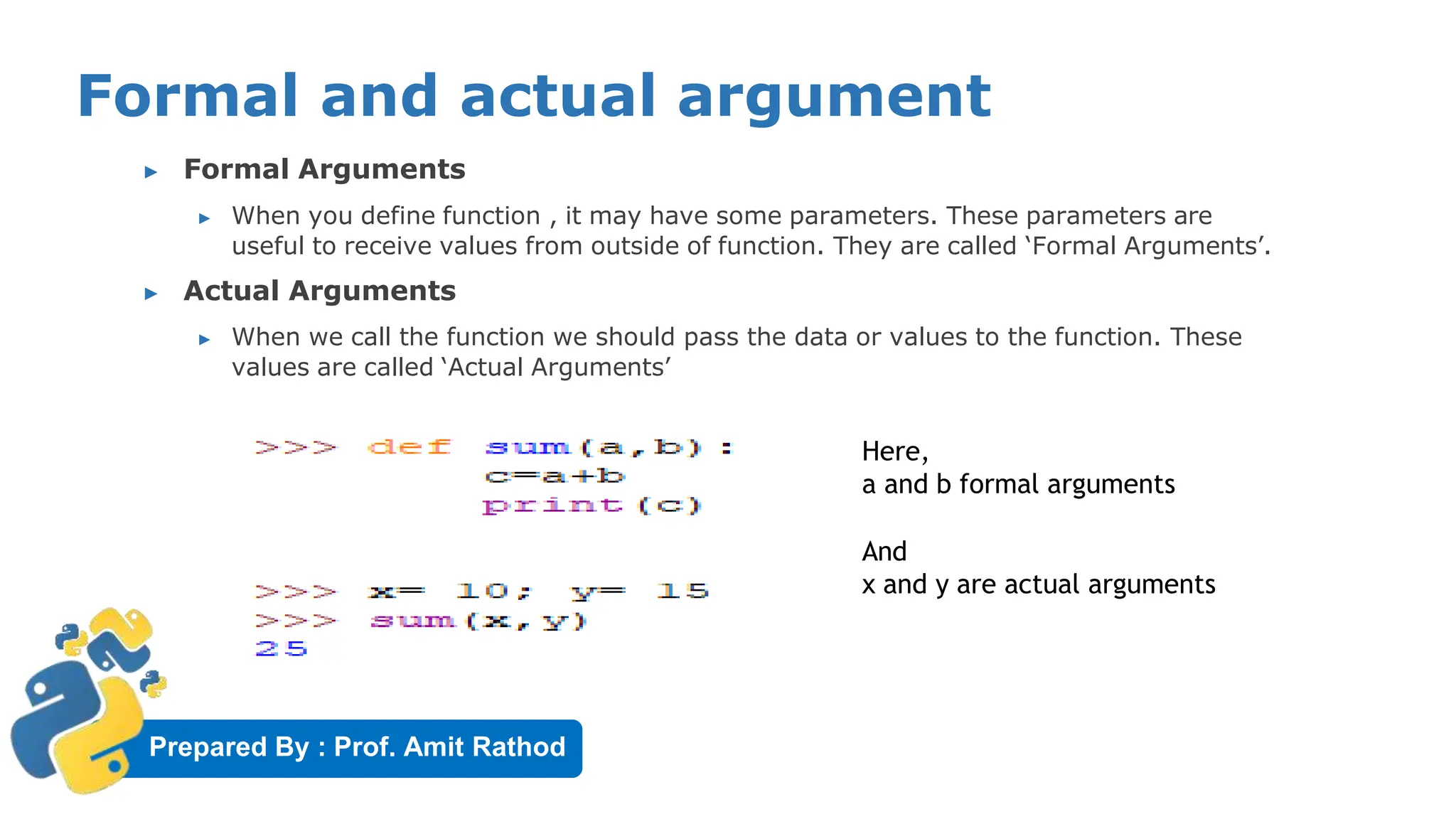 Prepared By : Prof. Amit Rathod
Formal and actual argument
▶ Formal Arguments
▶ When you define function , it may have some parameters. These parameters are
useful to receive values from outside of function. They are called ‘Formal Arguments’.
▶ Actual Arguments
▶ When we call the function we should pass the data or values to the function. These
values are called ‘Actual Arguments’
Here,
a and b formal arguments
And
x and y are actual arguments
 