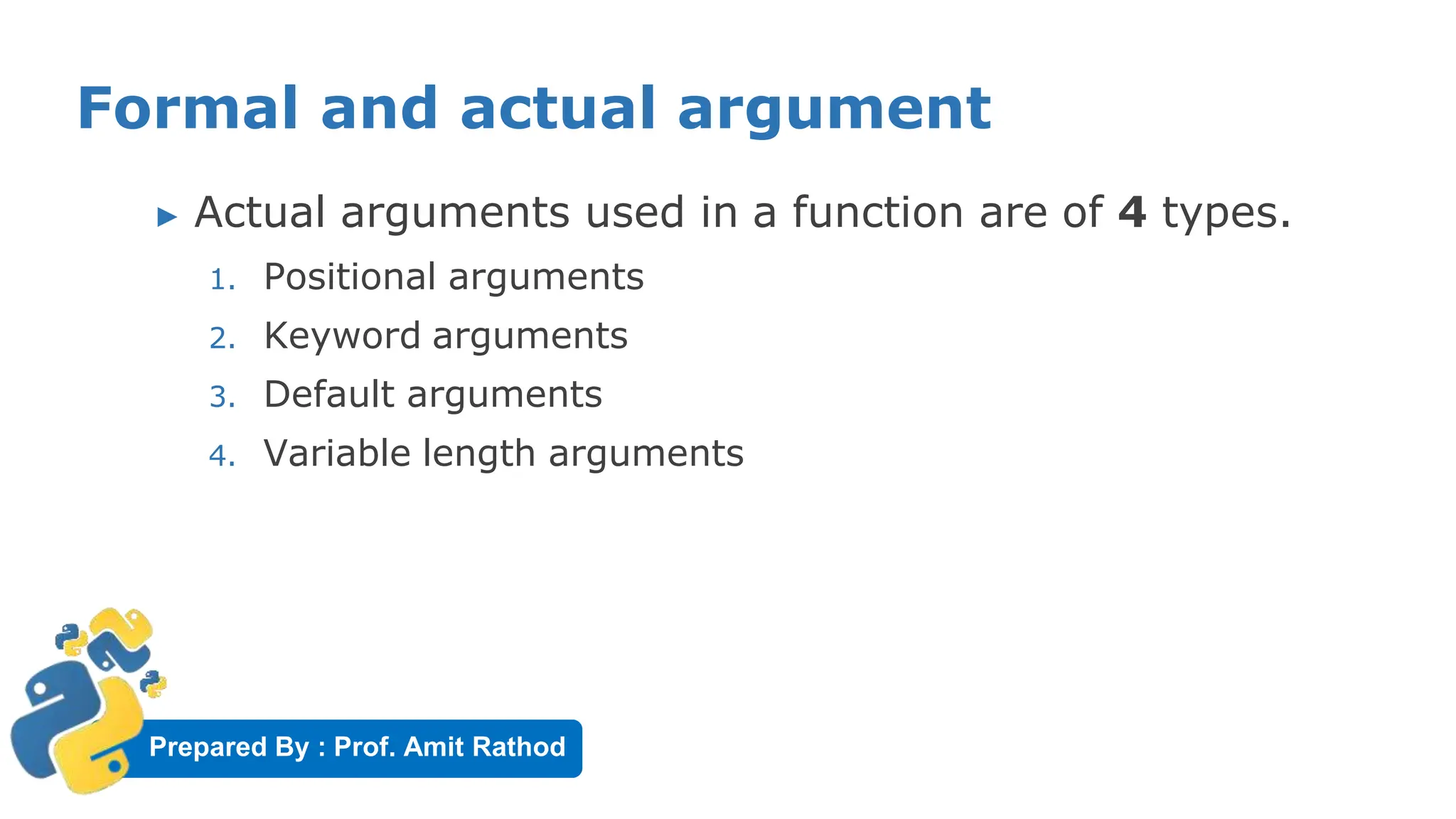 Prepared By : Prof. Amit Rathod
Formal and actual argument
▶ Actual arguments used in a function are of 4 types.
1. Positional arguments
2. Keyword arguments
3. Default arguments
4. Variable length arguments
 