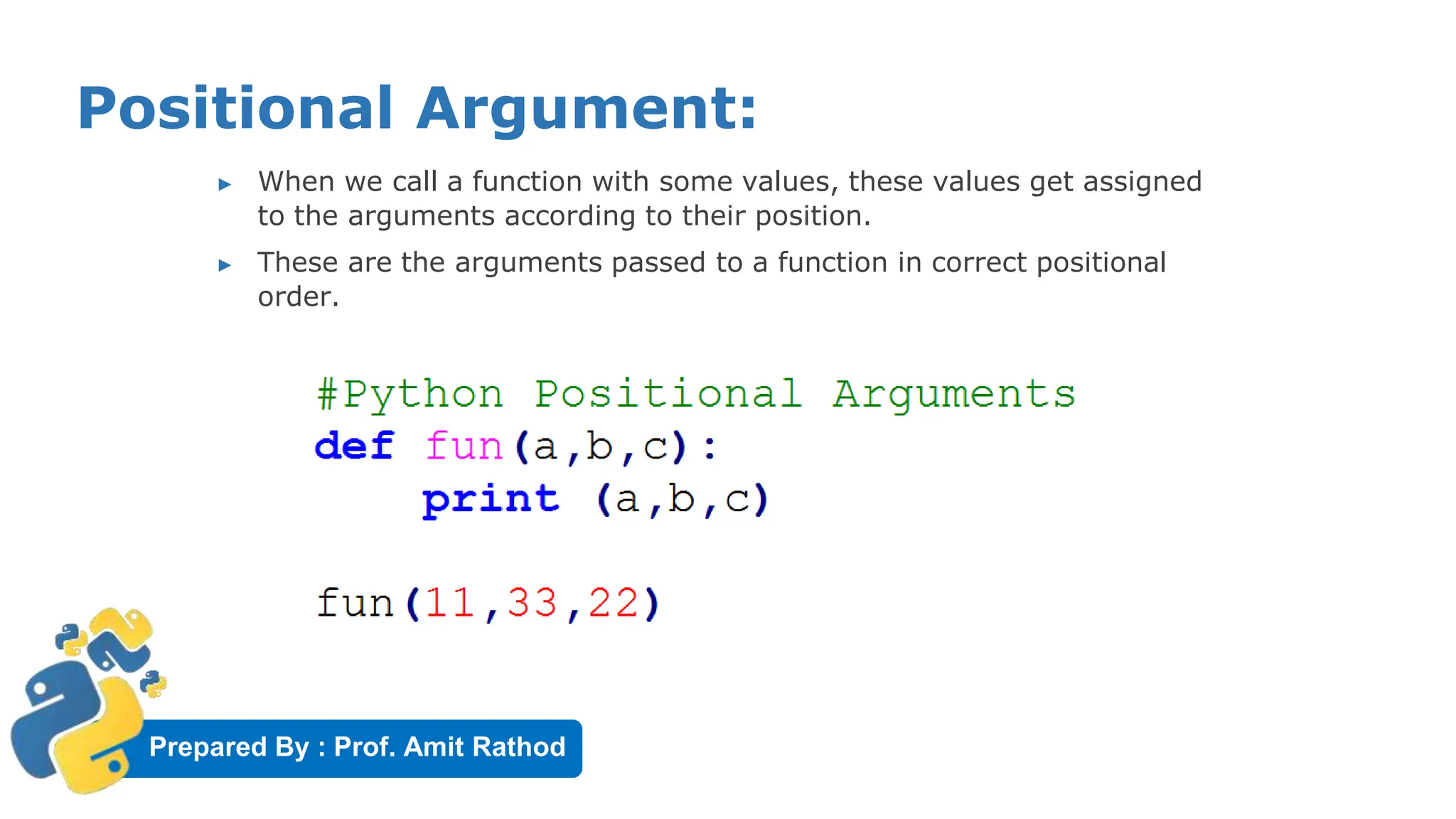 Prepared By : Prof. Amit Rathod
Positional Argument:
▶ When we call a function with some values, these values get assigned
to the arguments according to their position.
▶ These are the arguments passed to a function in correct positional
order.
 