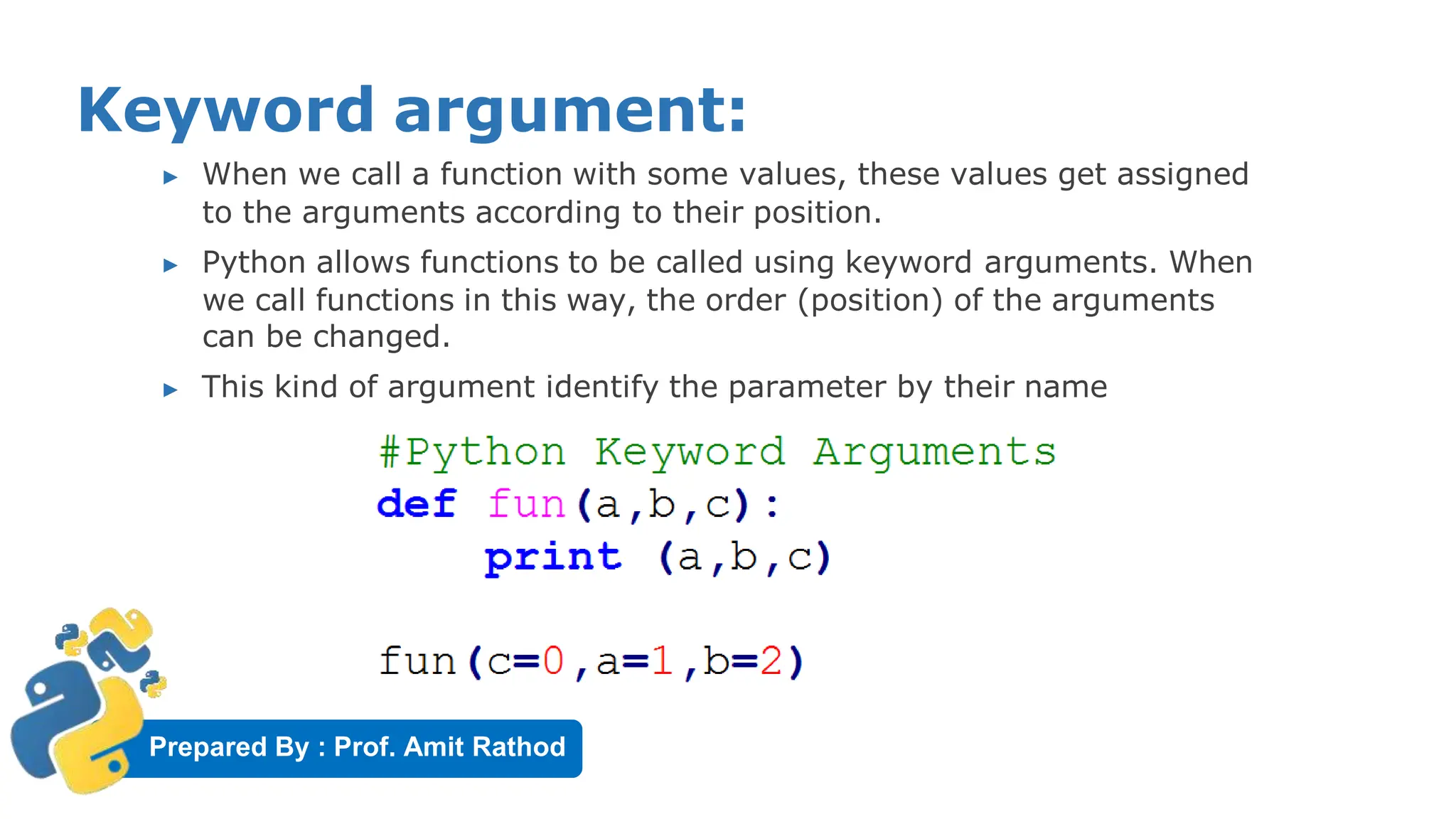 Prepared By : Prof. Amit Rathod
Keyword argument:
▶ When we call a function with some values, these values get assigned
to the arguments according to their position.
▶ Python allows functions to be called using keyword arguments. When
we call functions in this way, the order (position) of the arguments
can be changed.
▶ This kind of argument identify the parameter by their name
 