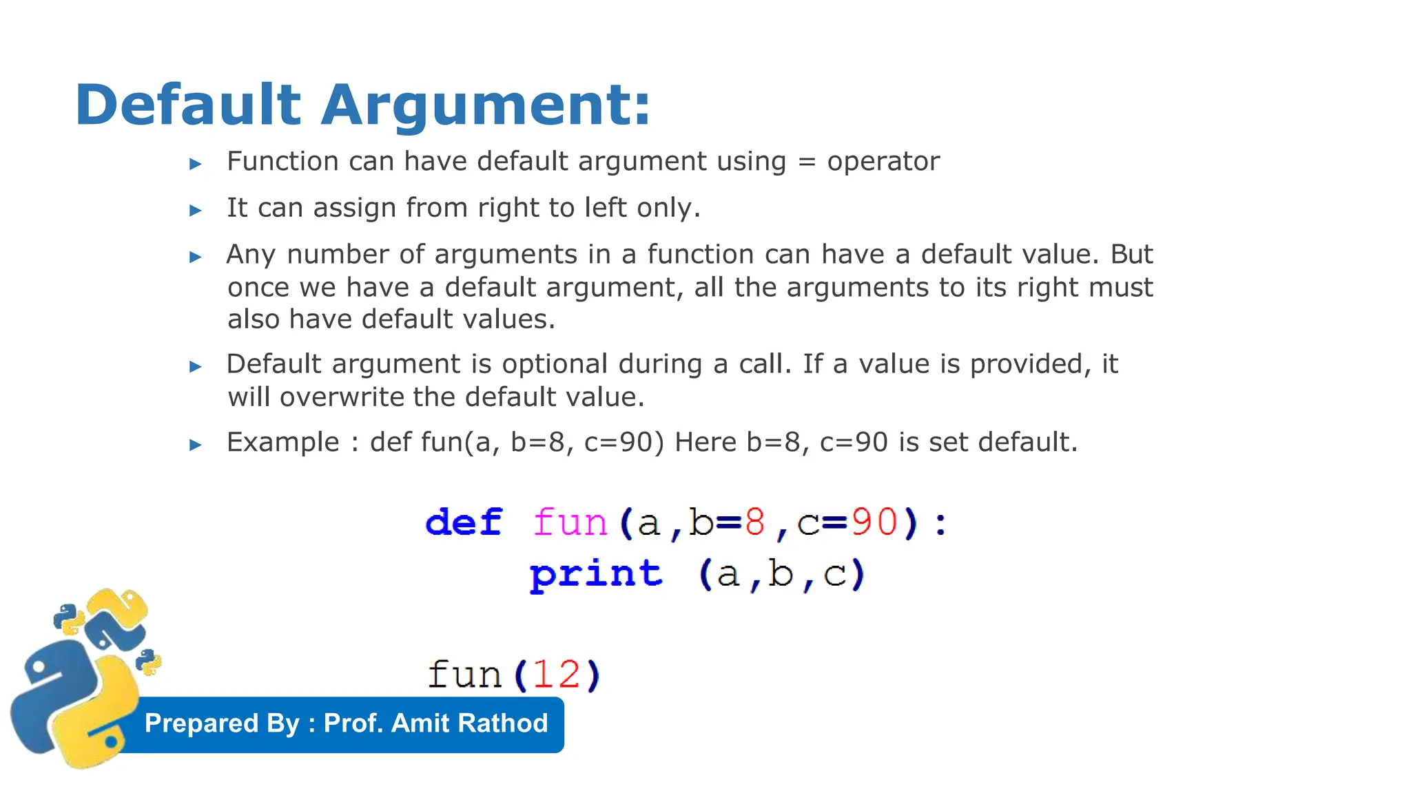 Prepared By : Prof. Amit Rathod
Default Argument:
▶ Function can have default argument using = operator
▶ It can assign from right to left only.
▶ Any number of arguments in a function can have a default value. But
once we have a default argument, all the arguments to its right must
also have default values.
▶ Default argument is optional during a call. If a value is provided, it
will overwrite the default value.
▶ Example : def fun(a, b=8, c=90) Here b=8, c=90 is set default.
 
