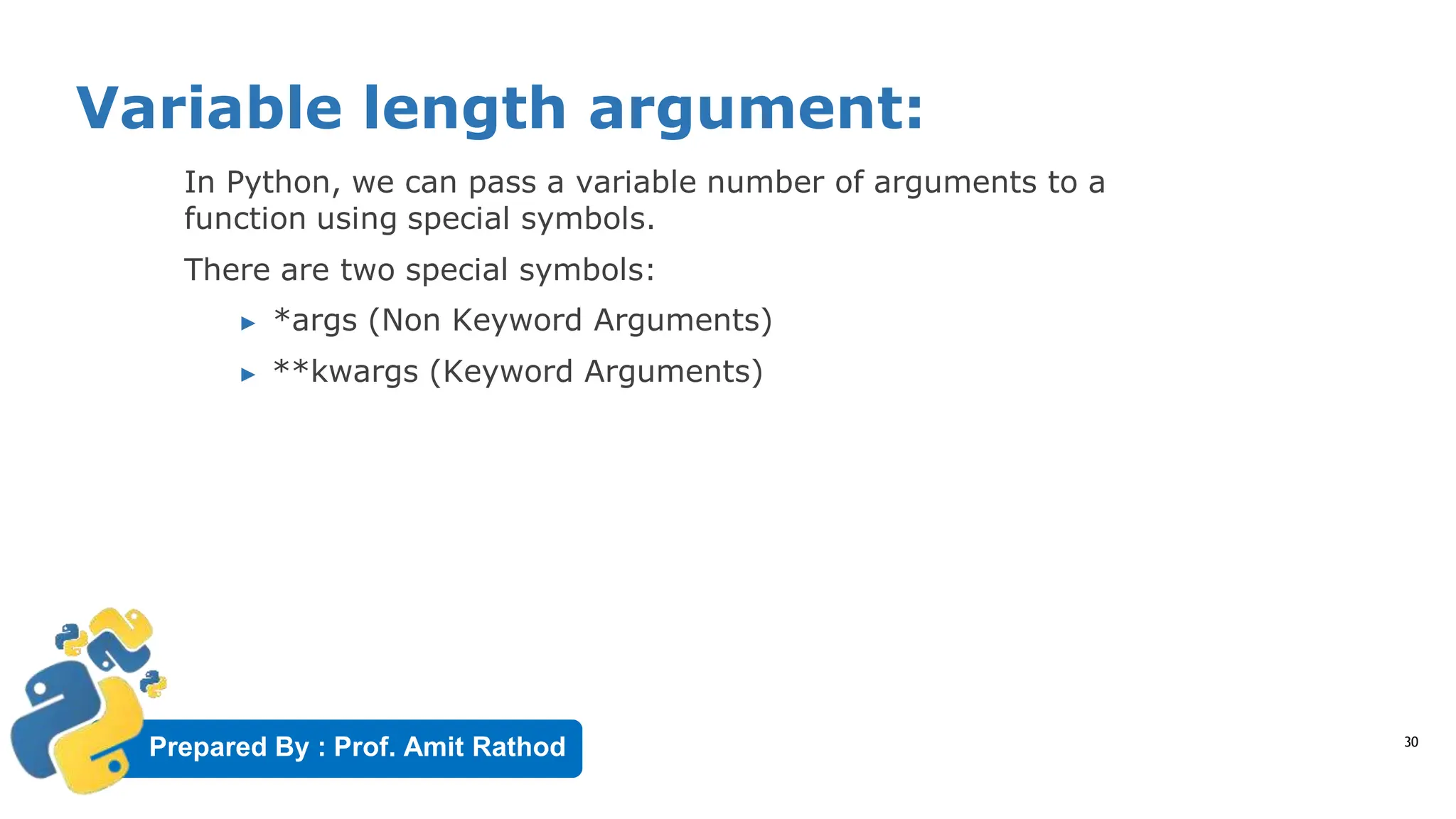 Prepared By : Prof. Amit Rathod
Variable length argument:
30
In Python, we can pass a variable number of arguments to a
function using special symbols.
There are two special symbols:
▶ *args (Non Keyword Arguments)
▶ **kwargs (Keyword Arguments)
 