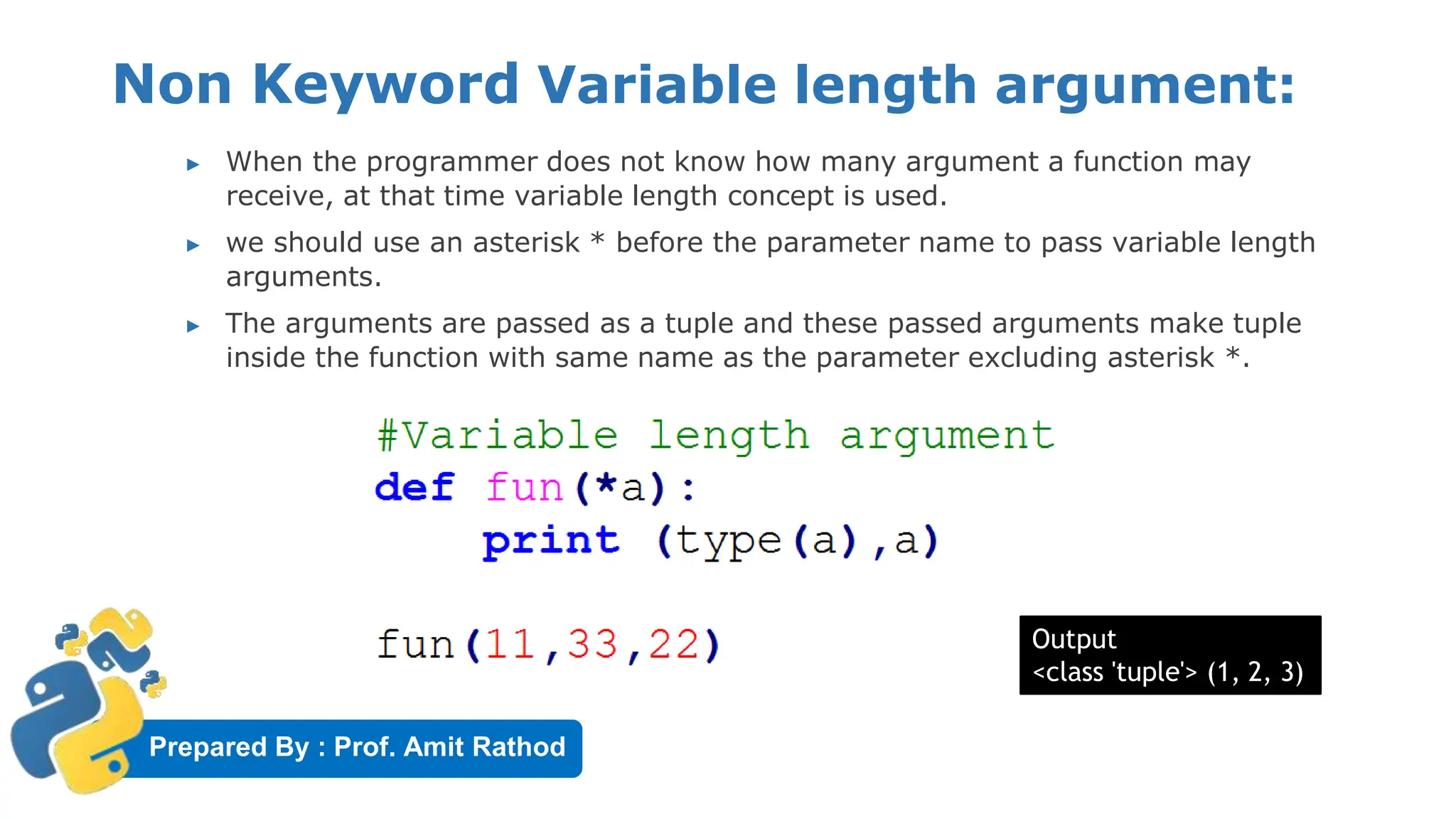 Prepared By : Prof. Amit Rathod
Non Keyword Variable length argument:
▶ When the programmer does not know how many argument a function may
receive, at that time variable length concept is used.
▶ we should use an asterisk * before the parameter name to pass variable length
arguments.
▶ The arguments are passed as a tuple and these passed arguments make tuple
inside the function with same name as the parameter excluding asterisk *.
Output
<class 'tuple'> (1, 2, 3)
 